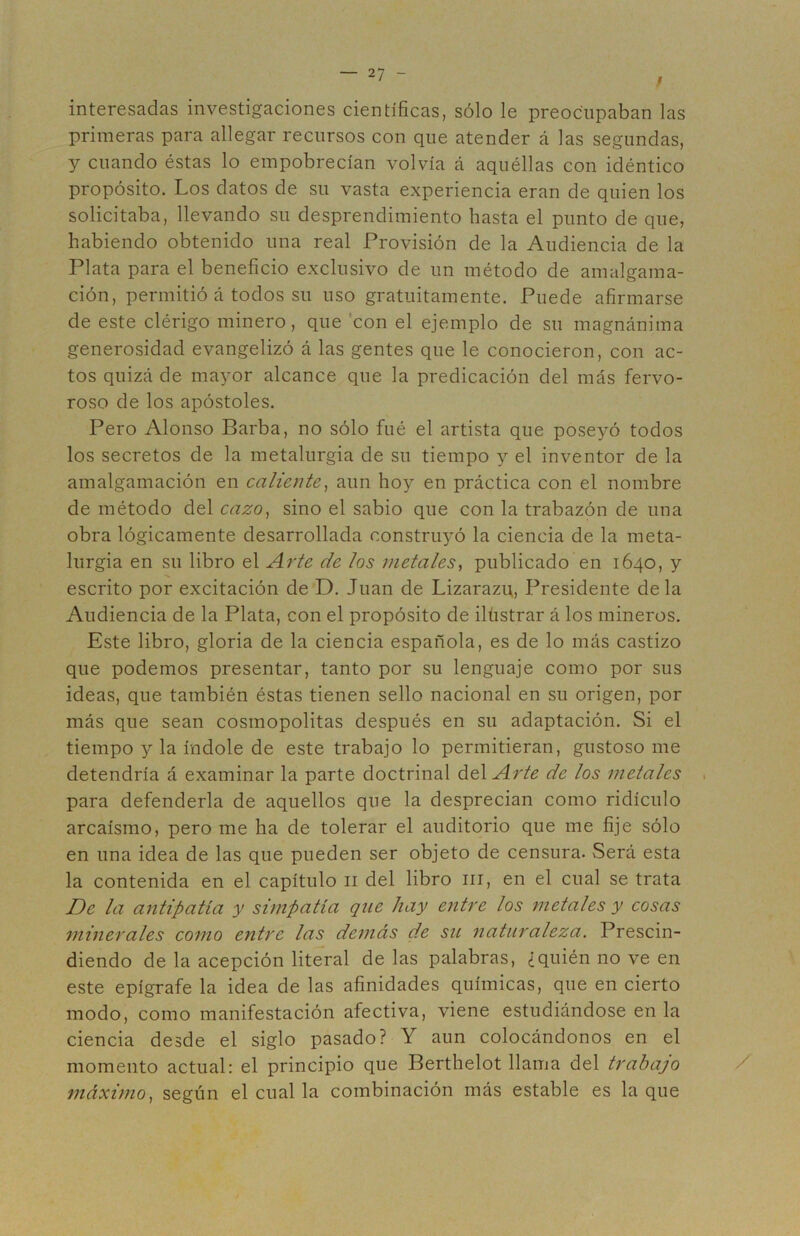 / interesadas investigaciones científicas, sólo le preocupaban las primeras para allegar recursos con que atender á las segundas, y cuando éstas lo empobrecían volvía á aquéllas con idéntico propósito. Los datos de su vasta experiencia eran de quien los solicitaba, llevando su desprendimiento hasta el punto de que, habiendo obtenido una real Provisión de la Audiencia de la Plata para el beneficio exclusivo de un método de amalgama- ción, permitió á todos su uso gratuitamente. Puede afirmarse de este clérigo minero, que 'con el ejemplo de su magnánima generosidad evangelizó á las gentes que le conocieron, con ac- tos quizá de mayor alcance que la predicación del más fervo- roso de los apóstoles. Pero Alonso Barba, no sólo fué el artista que poseyó todos los secretos de la metalurgia de su tiempo y el inventor de la amalgamación en caliente^ aun hoy en práctica con el nombre de método del cazo^ sino el sabio que con la trabazón de una obra lógicamente desarrollada constru^^ó la ciencia de la meta- lurgia en su libro el Arte de ¡os metales^ publicado en 1640, y escrito por excitación de D, Juan de Lizarazi;, Presidente déla Audiencia de la Plata, con el propósito de ilüstrar á los mineros. Este libro, gloria de la ciencia española, es de lo más castizo que podemos presentar, tanto por su lenguaje como por sus ideas, que también éstas tienen sello nacional en su origen, por más que sean cosmopolitas después en su adaptación. Si el tiempo y la índole de este trabajo lo permitieran, gustoso me detendría á examinar la parte doctrinal diAArte de los metales . para defenderla de aquellos que la desprecian como ridículo arcaísmo, pero me ha de tolerar el auditorio que me fije sólo en una idea de las que pueden ser objeto de censura. Será esta la contenida en el capítulo ii del libro iii, en el cual se trata De la antipatía y simpatía que hay entre los metales y cosas minerales como entre las demás de su naturaleza. Prescin- diendo de la acepción literal de las palabras, ¿quién no ve en este epígrafe la idea de las afinidades químicas, que en cierto modo, como manifestación afectiva, viene estudiándose en la ciencia desde el siglo pasado? Y aun colocándonos en el momento actual: el principio que Berthelot llama del trabajo / máximo, según el cual la combinación más estable es laque