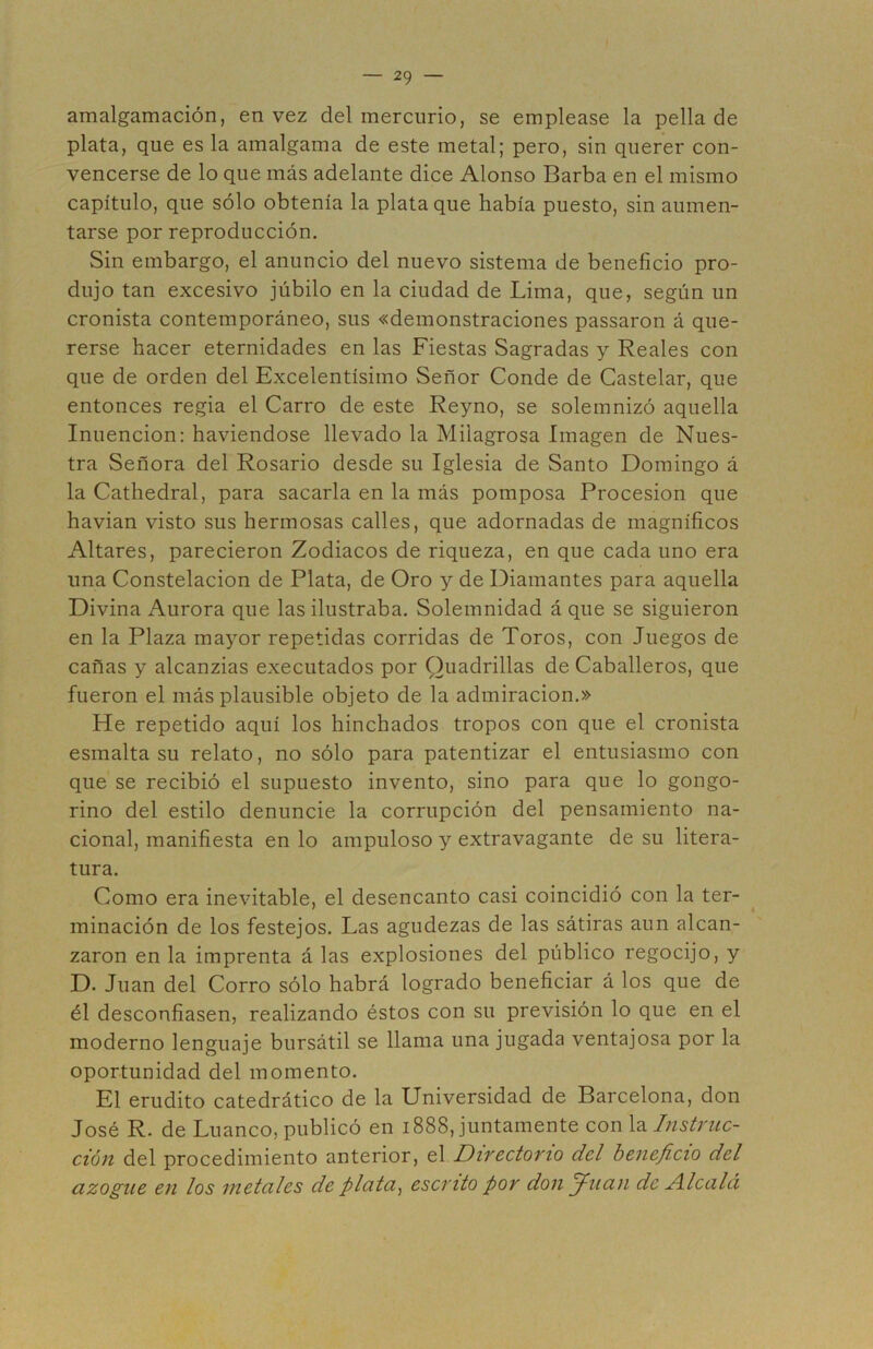 amalgamación, en vez del mercurio, se emplease la pella de plata, que es la amalgama de este metal; pero, sin querer con- vencerse de lo que más adelante dice Alonso Barba en el mismo capítulo, que sólo obtenía la plata que había puesto, sin aumen- tarse por reproducción. Sin embargo, el anuncio del nuevo sistema de beneficio pro- dujo tan excesivo júbilo en la ciudad de Lima, que, según un cronista contemporáneo, sus «demonstraciones passaron á que- rerse hacer eternidades en las Fiestas Sagradas y Reales con que de orden del Excelentísimo Señor Conde de Castelar, que entonces regia el Carro de este Reyno, se solemnizó aquella Inuencion: haviendose llevado la Milagrosa Imagen de Nues- tra Señora del Rosario desde su Iglesia de Santo Domingo á la Cathedral, para sacarla en la más pomposa Procesión que havian visto sus hermosas calles, que adornadas de magníficos Altares, parecieron Zodiacos de riqueza, en que cada uno era una Constelación de Plata, de Oro y de Diamantes para aquella Divina Aurora que las ilustraba. Solemnidad á que se siguieron en la Plaza mayor repetidas corridas de Toros, con Juegos de cañas y alcanzias executados por Quadrillas de Caballeros, que fueron el más plausible objeto de la admiración.» He repetido aquí los hinchados tropos con que el cronista esmalta su relato, no sólo para patentizar el entusiasmo con que se recibió el supuesto invento, sino para que lo gongo- rino del estilo denuncie la corrupción del pensamiento na- cional, manifiesta en lo ampuloso y extravagante de su litera- tura. Como era inevitable, el desencanto casi coincidió con la ter- minación de los festejos. Las agudezas de las sátiras aun alcan- zaron en la imprenta á las explosiones del público regocijo, y D. Juan del Corro sólo habrá logrado beneficiar á los que de él desconfiasen, realizando éstos con su previsión lo que en el moderno lenguaje bursátil se llama una jugada ventajosa por la oportunidad del momento. El erudito catedrático de la Universidad de Barcelona, don José R. de Enanco, publicó en 1888, juntamente con \2. Instruc- ción del procedimiento anterior, el Directorio del beneficio del azogue en los metales de plata, escrito por don Juan de Alcalá