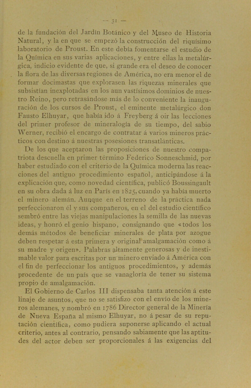 — 51 — de la fundación del Jardín Botánico y del Museo de Historia Natural, y la en que se empezó la construcción del riquísimo laboratorio de Proust. En este debía fomentarse el estudio de la Química en sus varias aplicaciones, y entre ellas la metalúr- gica, indicio evidente de que, si grande era el deseo de conocer la flora de las diversas regiones de América, no era menor el de formar docimastas que explorasen las riquezas minerales que subsistían inexplotadas en los aun vastísimos dominios de nues- tro Reino, pero retrasándose más de lo conveniente la inaugu- ración de los cursos de Proust, el eminente metalúrgico don Fausto Elhuyar, que había ido á Freyberg á oir las lecciones del primer profesor de mineralogía de su tiempo, del sabio Werner, recibió el encargo de contratar á varios mineros prác- ticos con destino á nuestras posesiones transatlánticas. De los que aceptaron las proposiciones de nuestro compa- triota descuella en primer término Federico Sonneschmid, por haber estudiado con el criterio de la Química moderna las reac- ciones del antiguo procedimiento español, anticipándose á la explicación que, como novedad científica, publicó Boussingault en su obra dada á luz en París en 1825, cuando ya había muerto el minero alemán. Aunque en el terreno de la práctica nada perfeccionaron él y sus compañeros, en el del estudio científico sembró entre las viejas manipulaciones la semilla de las nuevas ideas, y honró el genio hispano, consignando que «todos los demás métodos de beneficiar minerales de plata por azogue deben respetar á esta primera y original amalgamación como á su madre y origen». Palabras altamente generosas y de inesti- mable valor para escritas por un minero enviado á América con el fin de perfeccionar los antiguos procedimientos, y además procedente de un país que se vanagloria de tener su sistema propio de amalgamación. El Gobierno de Carlos III dispensaba tanta atención á este linaje de asuntos, que no se satisfizo con el envío de los mine- ros alemanes, y nombró en 1786 Director general de la Minería de Nueva España al mismo Elhuyar, no á pesar de su repu- tación científica, como pudiera suponerse aplicando el actual criterio, antes al contrario, pensando sabiamente que las aptitu- des del actor deben ser proporcionales á las exigencias del