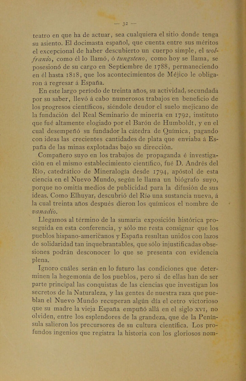 teatro en que ha de actuar, sea cualquiera el sitio donde tenga su asiento. El docimasta español, que cuenta entre sus méritos el excepcional de haber descubierto un cuerpo simple, el wol- franio^ como él lo llamó, ó tungsteno^ como hoy se llama, se posesionó de su cargo en Septiembre de 1788, permaneciendo en él hasta 1818, que los acontecimientos de Méjico le obliga- ron á regresar á España. En este largo período de treinta años, su actividad, secundada por su saber, llevó á cabo numerosos trabajos en beneficio de los progresos científicos, siéndole deudor el suelo mejicano de la fundación del Real Seminario de minería en 1792, instituto que fué altamente elogiado por el Barón de Humboldt, y en el cual desempeñó su fundador la cátedra de Química, pagando con ideas las crecientes cantidades de plata que enviaba á Es- paña de las minas explotadas bajo su dirección. Compañero suyo en los trabajos de propaganda é investiga- ción en el mismo establecimiento científico, fué D. Andrés del Río, catedrático de Mineralogía desde 1794, apóstol de esta ciencia en el Nuevo Mundo, según le llama un biógrafo suyo, porque no omitía medios de publicidad para la difusión de sus ideas. Como Elhuyar, descubrió del Río una sustancia nueva, á la cual treinta años después dieron los químicos el nombre de vanadio. Llegamos al término de la sumaria exposición histórica pro- seguida en esta conferencia, y sólo me resta consignar que los pueblos hispano-americanos y España resultan unidos con lazos de solidaridad tan inquebrantables, que sólo injustificadas obse- siones podrán desconocer lo que se presenta con evidencia plena. Ignoro cuáles serán en lo futuro las condiciones que deter- minen la hegemonía de los pueblos, pero si de ellas han de ser parte principal las conquistas de las ciencias que investigan los secretos de la Naturaleza, y las gentes de nuestra raza que pue- blan el Nuevo Mundo recuperan algún día el cetro victorioso que su madre la vieja España empuñó allá en el siglo xvi, no olviden, entre los esplendores de la grandeza, que de la Penín- sula salieron los precursores de su cultura científica. Los pro- fundos ingenios que registra la historia con los gloriosos nom-
