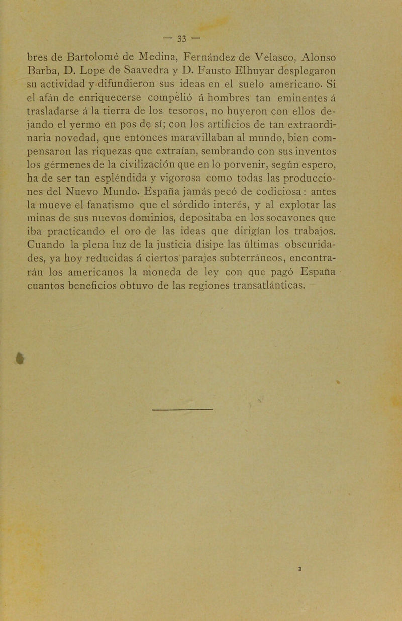 bres de Bartolomé de Medina, Fernández de Velasco, Alonso Barba, D. Lope de Saavedra y D. Fausto Elhiiyar desplegaron sil actividad y difundieron sus ideas en el suelo americano. Si el afán de enriquecerse compelió á hombres tan eminentes á trasladarse á la tierra de los tesoros, no huyeron con ellos de- jando el yermo en pos de sí; con los artificios de tan extraordi- naria novedad, que entonces maravillaban al mundo, bien com- pensaron las riquezas que extraían, sembrando con sus inventos los gérmenes de la civilización que en lo porvenir, según espero, ha de ser tan espléndida y vigorosa como todas las produccio- nes del Nuevo Mundo. España jamás pecó de codiciosa: antes la mueve el fanatismo que el sórdido interés, y al explotar las minas de sus nuevos dominios, depositaba en los socavones que iba practicando el oro de las ideas que dirigían los trabajos. Cuando la plena luz de la justicia disipe las últimas obscurida- des, ya hoy reducidas á ciertos'parajes subterráneos, encontra- rán los americanos la moneda de ley con que pagó España cuantos beneficios obtuvo de las regiones transatlánticas. 3