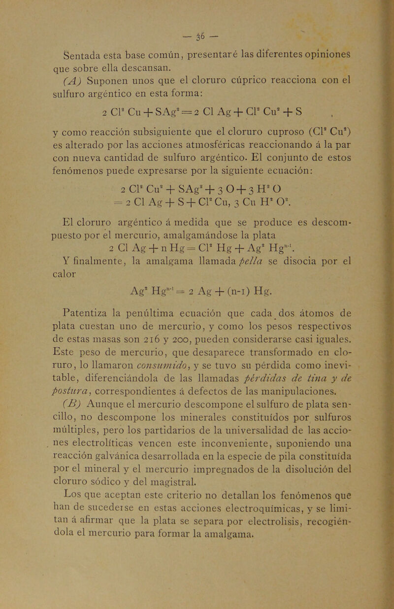 _ ¿6 — Sentada esta base común, presentaré las diferentes opínioneá que sobre ella descansan. (A) Suponen unos que el cloruro cúprico reacciona con el sulfuro argéntico en esta forma: 2 CP Cu + SAg^ = 2 C1 Ag + CP Cu* + S y como reacción subsiguiente que el cloruro cuproso (CP Cu*) es alterado por las acciones atmosféricas reaccionando á la par con nueva cantidad de sulfuro argéntico. El conjunto de estos fenómenos puede expresarse por la siguiente ecuación: 2 CP Cu* + SAg* + 3 O + 3 H* O = 2C1 Ag + S + CPCu, 3 Cu H* O*. El cloruro argéntico á medida que se produce es descom- puesto por el mercurio, amalgamándose la plata 2 C1 Ag + n Hg = CP Hg + Ag* Hg”-\ Y finalmente, la amalgama llamada pella se disocia por el calor Ag* Hg”-' = 2 Ag + (n-i) Hg. Patentiza la penúltima ecuación que cada dos átomos de plata cuestan uno de mercurio, y como los pesos respectivos de estas masas son 216 y 200, pueden considerarse casi iguales. Este peso de mercurio, que desaparece transformado en clo- ruro, lo llamaron consumido^ y se tuvo su pérdida como inevi- table, diferenciándola de las llamadas pérdidas de tina y de postura^ correspondientes á defectos de las manipulaciones. (B) Aunque el mercurio descompone el sulfuro de plata sen- cillo, no descompone los minerales constituidos por sulfuros múltiples, pero los partidarios de la universalidad de las accio- nes electrolíticas vencen este inconveniente, suponiendo una reacción galvánica desarrollada en la especie de pila constituida por el mineral y el mercurio impregnados de la disolución del cloruro sódico y del magistral. Los que aceptan este criterio no detallan los fenómenos que han de sucedeise en estas acciones electroquímicas, y se limi- tan á afirmar que la plata se separa por electrólisis, recogién- dola el mercurio para formar la amalgama.