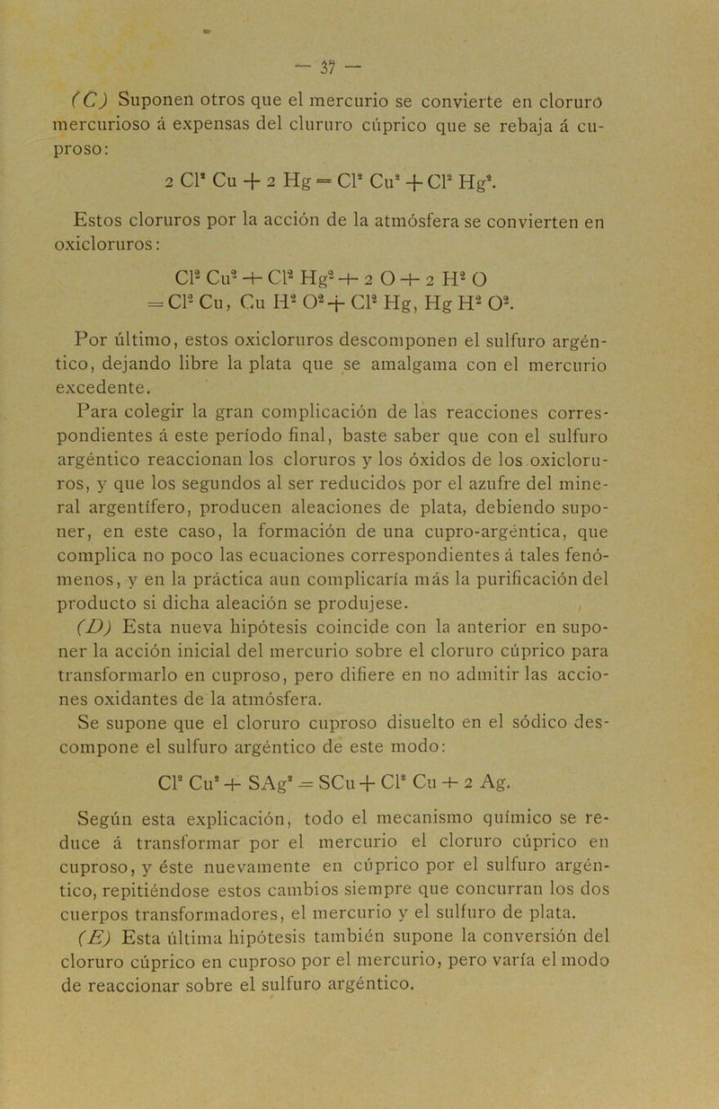 (C) Suponen otros que el mercurio se convierte en cloruro mercurioso á expensas del clururo cúprico que se rebaja á cu- proso: 2 Cr Cu -I- 2 Hg = CV Cu* + CP Hg*. Estos cloruros por la acción de la atmósfera se convierten en oxicloruros; CP Cu--P CP Hg--4-2 O-t-2 H^O = CP Cu, Cu 0^4- CP Hg, Hg H2 O-. Por último, estos oxicloruros descomponen el sulfuro argén- tico, dejando libre la plata que se amalgama con el mercurio excedente. Para colegir la gran complicación de las reacciones corres- pondientes á este período final, baste saber que con el sulfuro argéntico reaccionan los cloruros y los óxidos de los oxicloru- ros, y que los segundos al ser reducidos por el azufre del mine- ral argentífero, producen aleaciones de plata, debiendo supo- ner, en este caso, la formación de una cupro-argéntica, que complica no poco las ecuaciones correspondientes á tales fenó- menos, y en la práctica aun complicaría más la purificación del producto si dicha aleación se produjese. (D) Esta nueva hipótesis coincide con la anterior en supo- ner la acción inicial del mercurio sobre el cloruro cúprico para transformarlo en cuproso, pero difiere en no admitir las accio- nes oxidantes de la atmósfera. Se supone que el cloruro cuproso disuelto en el sódico des- compone el sulfuro argéntico de este modo: Cl* Cu* -h S Ag* - SCu -f Cl* Cu 2 Ag. Según esta explicación, todo el mecanismo químico se re- duce á transformar por el mercurio el cloruro cúprico en cuproso, y éste nuevamente en cúprico por el sulfuro argén- tico, repitiéndose estos cambios siempre que concurran los dos cuerpos transformadores, el mercurio y el sulfuro de plata. (E) Esta última hipótesis también supone la conversión del cloruro cúprico en cuproso por el mercurio, pero varía el modo de reaccionar sobre el sulfuro argéntico.