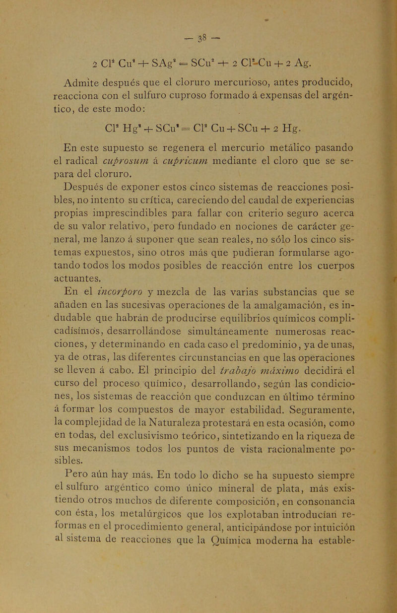 1 CP Cu* -h SAg* <= SCu* 2 Cl-Cu -h 2 Ag. Admite después que el cloruro mercurioso, antes producido, reacciona con el sulfuro cuproso formado á expensas del argén- tico, de este modo: CP Hg* + SCu’ = CP Cu -+- SCu + 2 Hg. En este supuesto se regenera el mercurio metálico pasando el radical cuprosum á cupricum mediante el cloro que se se- para del cloruro. Después de exponer estos cinco sistemas de reacciones posi- bles, no intento su crítica, careciendo del caudal de experiencias propias imprescindibles para fallar con criterio seguro acerca de su valor relativo, pero fundado en nociones de carácter ge- neral, me lanzo á suponer que sean reales, no sólo los cinco sis- temas expuestos, sino otros más que pudieran formularse ago- tando todos los modos posibles de reacción entre los cuerpos actuantes. En el incorporo y mezcla de las varias substancias que se añaden en las sucesivas operaciones de la amalgamación, es in- dudable que habrán de producirse equilibrios químicos compli- cadísimos, desarrollándose simultáneamente numerosas reac- ciones, y determinando en cada caso el predominio, ya de unas, ya de otras, las diferentes circunstancias en que las operaciones se lleven á cabo. El principio del trabajo máximo decidirá el curso del proceso químico, desarrollando, según las condicio- nes, los sistemas de reacción que conduzcan en último término á formar los compuestos de mayor estabilidad. Seguramente, la complejidad de la Naturaleza protestará en esta ocasión, como en todas, del exclusivismo teórico, sintetizando en la riqueza de sus mecanismos todos los puntos de vista racionalmente po- sibles. Pero aún hay más. En todo lo dicho se ha supuesto siempre el sulfuro argéntico como único mineral de plata, más exis- tiendo otros muchos de diferente composición, en consonancia con ésta, los metalúrgicos que los explotaban introducían re- formas en el procedimiento general, anticipándose por intuición al sistema de reacciones que la Química moderna ha estable-