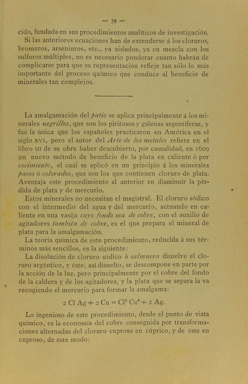 cido, fundada en sus procedimientos analíticos de investigación. Si las anteriores ecuaciones han de extenderse á los cloruros, bromuros, arseniuros, etc., ya aislados, ya en mezcla con los sulfuros múltiples, no es necesario ponderar cuanto habrán de complicarse para que su representación refleje tan sólo lo más importante del proceso químico que conduce al beneficio de minerales tan complejos. La amalgamación del patio se aplica principalmente á los mi- nerales negrillos^ que son los piritosos y galenas argentíferas, y filé la única que los españoles practicaron en América en el siglo XVI, pero el autor del Arte de los metales refiere en el libro III de su obra haber descubierto, por casualidad, en 1609 un nuevo método de beneficio de la plata en caliente ó por cocimiento ^ el cual se aplicó en un principio á los minerales pacos ó colorados^ que son los que contienen cloruro de plata. Aventaja este procedimiento al anterior en disminuir la pér- dida de plata y de mercurio. Estos minerales no necesitan el magistral. El cloruro sódico con el intermedio del agua y del mercurio, actuando en ca- lienta en una vasija cuyo fondo sea de cobre^ con el auxilio de agitadores también de cobre^ es el que prepara el mineral de plata para la amalgamación. La teoría química de este procedimiento, reducida á sus tér- minos más sencillos, es la siguiente: La disolución de cloruro sódico ó salmuera disuelve el clo- ruro argéntico, y éste, así disuelto, se descompone en parte por la acción de la luz, pero principalmente por el cobre del fondo de la caldera y de los agitadores, y la plata que se separa la va recogiendo el mercurio para formar la amalgama: 2 C1 Ag -t- 2 Cu = Cr Cu* 2 Ag. Lo ingenioso de este procedimiento, desde el punto de vista químico, es la economía del cobre conseguida por transforma- ciones alternadas del cloruro cuproso en cúprico, y de éste en cuproso, de este modo: