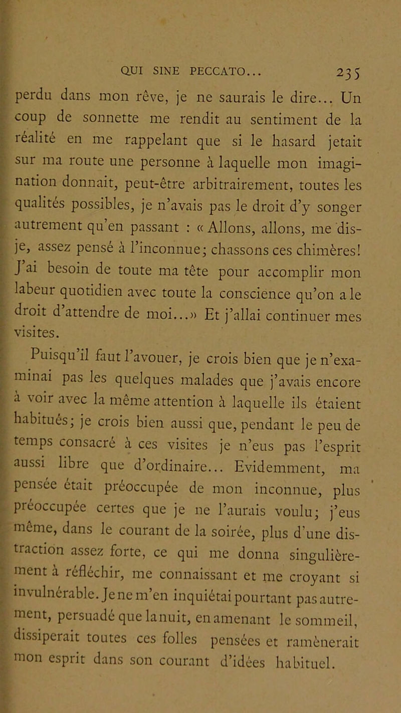 perdu dans mon rêve, je ne saurais le dire... Un coup de sonnette me rendit au sentiment de la réalité en me rappelant que si le hasard jetait sur ma route une personne à laquelle mon imagi- nation donnait, peut-être arbitrairement, toutes les qualités possibles, je n’avais pas le droit d’y songer autrement qu’en passant : « Allons, allons, me dis- je, assez pensé à l’inconnue; chassons ces chimères! J ai besoin de toute ma tête pour accomplir mon labeur quotidien avec toute la conscience qu’on ale droit d attendre de moi...» Et j’allai continuer mes visites. Puisqu il faut 1 avouer, je crois bien que je n’exa- minai pas les quelques malades que j’avais encore a voir avec la même attention à laquelle ils étaient habitués; je crois bien aussi que, pendant le peu de temps consacre a ces visites je n’eus pas l’esprit aussi libre que d’ordinaire... Evidemment, ma pensée était préoccupée de mon inconnue, plus préoccupée certes que je ne l’aurais voulu; j’eus même, dans le courant de la soirée, plus d’une dis- traction assez forte, ce qui me donna singulière- ment à réfléchir, me connaissant et me croyant si invulnérable. Je ne m’en inquiétai pourtant pasautre- nient, persuade que lanuit, en amenant le sommeil, dissiperait toutes ces folles pensées et ramènerait mon esprit dans son courant d’idées habituel.