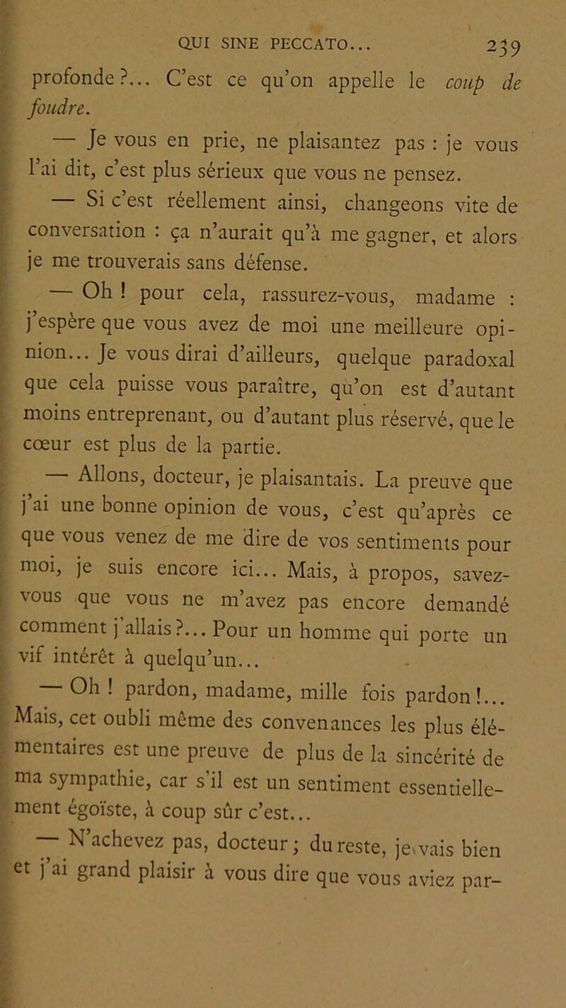 profonde?... C’est ce qu’on appelle le coup de foudre. — Je vous en prie, ne plaisantez pas : je vous l’ai dit, c’est plus sérieux que vous ne pensez. — Si c’est réellement ainsi, changeons vite de conversation : ça n’aurait qu’à me gagner, et alors je me trouverais sans défense. — Oh ! pour cela, rassurez-vous, madame : j’espère que vous avez de moi une meilleure opi- nion... Je vous dirai d’ailleurs, quelque paradoxal que cela puisse vous paraître, qu’on est d’autant moins entreprenant, ou d’autant plus réservé, que le cœur est plus de la partie. — Allons, docteur, je plaisantais. La preuve que j ai une bonne opinion de vous, c’est qu’après ce que vous venez de me dire de vos sentiments pour moi, je suis encore ici... Mais, à propos, savez- vous que vous ne m’avez pas encore demandé comment j allais?... Pour un homme qui porte un vif intérêt à quelqu’un... Oh ! pardon, madame, mille fois pardon!... Mais, cet oubli même des convenances les plus élé- mentaires est une preuve de plus de la sincérité de ma sympathie, car s’il est un sentiment essentielle- ment égoïste, à coup sûr c’est... — N’achevez pas, docteur; du reste, jevvais bien et j ai grand plaisir a vous dire que vous aviez par-