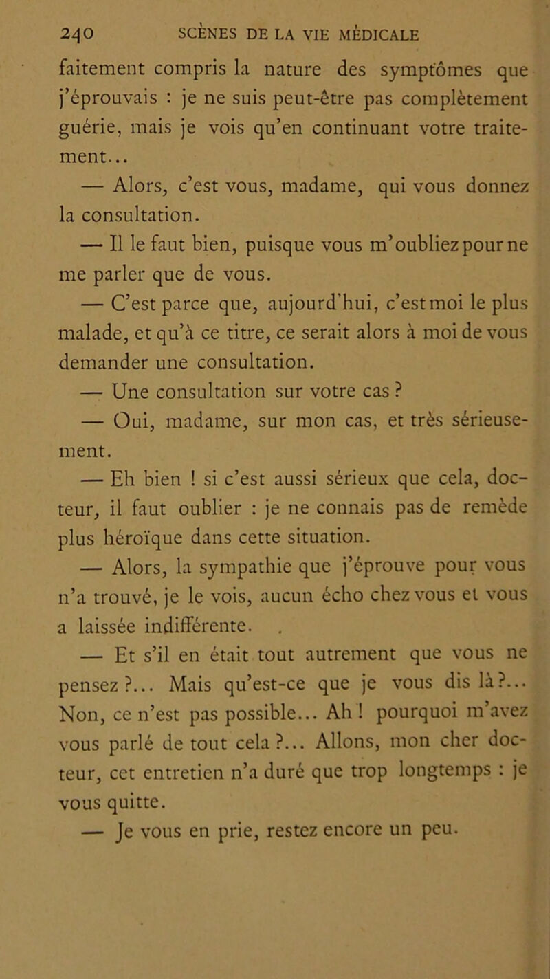 faitement compris la nature des symptômes que j’éprouvais ; je ne suis peut-être pas complètement guérie, mais je vois qu’en continuant votre traite- ment... — Alors, c’est vous, madame, qui vous donnez la consultation. — Il le faut bien, puisque vous m’oubliez pour ne me parler que de vous. — C’est parce que, aujourd’hui, c’est moi le plus malade, et qu’à ce titre, ce serait alors à moi de vous demander une consultation. — Une consultation sur votre cas ? — Oui, madame, sur mon cas, et très sérieuse- ment. — Eh bien ! si c’est aussi sérieux que cela, doc- teur, il faut oublier : je ne connais pas de remède plus héroïque dans cette situation. — Alors, la sympathie que j’éprouve pour vous n’a trouvé, je le vois, aucun écho chez vous et vous a laissée indifférente. — Et s’il en était tout autrement que vous ne pensez?... Mais qu’est-ce que je vous dis là?... Non, ce n’est pas possible... Ah ! pourquoi m’avez vous parlé de tout cela?... Allons, mon cher doc- teur, cet entretien n’a duré que trop longtemps : je vous quitte. — Je vous en prie, restez encore un peu.