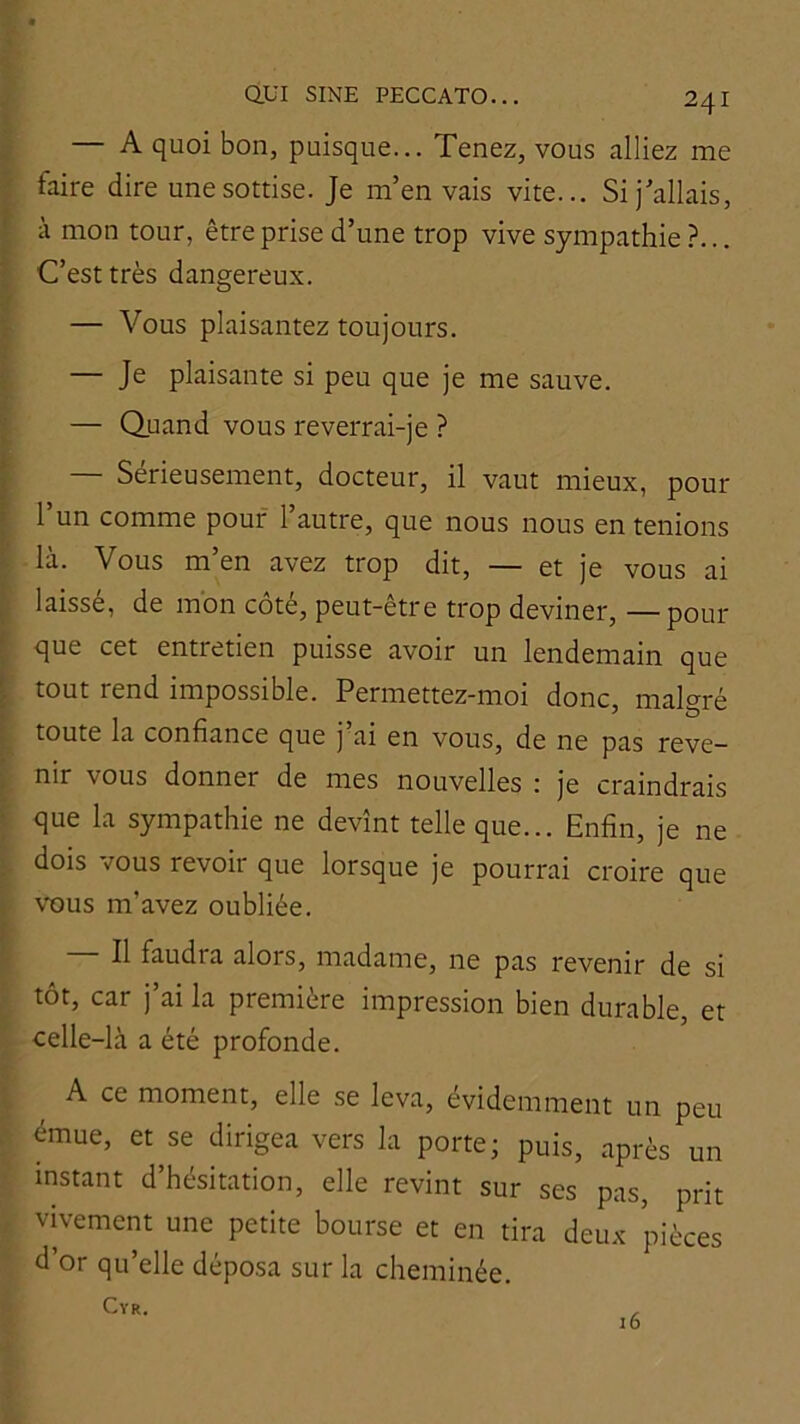 — A quoi bon, puisque... Tenez, vous alliez me faire dire une sottise. Je m’en vais vite... Si j’allais, à mon tour, être prise d’une trop vive sympathie ?... C’est très dangereux. — Vous plaisantez toujours. — Je plaisante si peu que je me sauve. — Quand vous reverrai-je ? — Sérieusement, docteur, il vaut mieux, pour l’un comme pouf l’autre, que nous nous en tenions là. Vous m’en avez trop dit, — et je vous ai laissé, de mon côté, peut-être trop deviner, —pour que cet entretien puisse avoir un lendemain que tout rend impossible. Permettez-moi donc, malgré toute la confiance que j ai en vous, de ne pas reve- nir vous donner de mes nouvelles ; je craindrais que la sympathie ne devînt telle que... Enfin, je ne dois mus revoir que lorsque je pourrai croire que vous m’avez oubliée. Il faudra alors, madame, ne pas revenir de si tôt, car j’ai la première impression bien durable, et celle-là a été profonde. A ce moment, elle se leva, évidemment un peu émue, et^se dirigea vers la porte; puis, après un instant d’hésitation, elle revint sur ses pas, prit vivement une petite bourse et en tira deux pièces d’or qu’elle déposa sur la cheminée.
