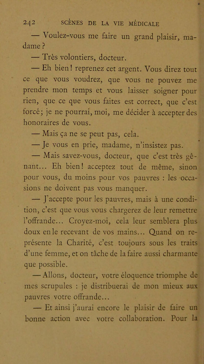 — Voulez-vous me faire un grand plaisir, ma- dame ? — Très volontiers, docteur. — Eh bien! reprenez cet argent. Vous direz tout ce que vous voudrez, que vous ne pouvez me prendre mon temps et vous laisser soigner pour rien, que ce que vous faites est correct, que c’est forcé; je ne pourrai, moi, me décider à accepter des honoraires de vous. — Mais ça ne se peut pas, cela. — Je vous en prie, madame, n’insistez pas. — Mais savez-vous, docteur, que c’est très gê- nant... Eh bien! acceptez tout de même, sinon pour vous, du moins pour vos pauvres : les occa- sions ne doivent pas vous manquer. — J’accepte pour les pauvres, mais à une condi- tion, c’est que vous vous chargerez de leur remettre l’offrande... Croyez-moi, cela leur semblera plus doux en le recevant de vos mains... Quand on re- présente la Charité, c’est toujours sous les traits d’une femme, et on tâche de la faire aussi charmante que possible. — Allons, docteur, votre éloquence triomphe de mes scrupules : je distribuerai de mon mieux aux pauvres votre offrande... — Et ainsi j’aurai encore le plaisir de faire un bonne action avec votre collaboration. Pour la