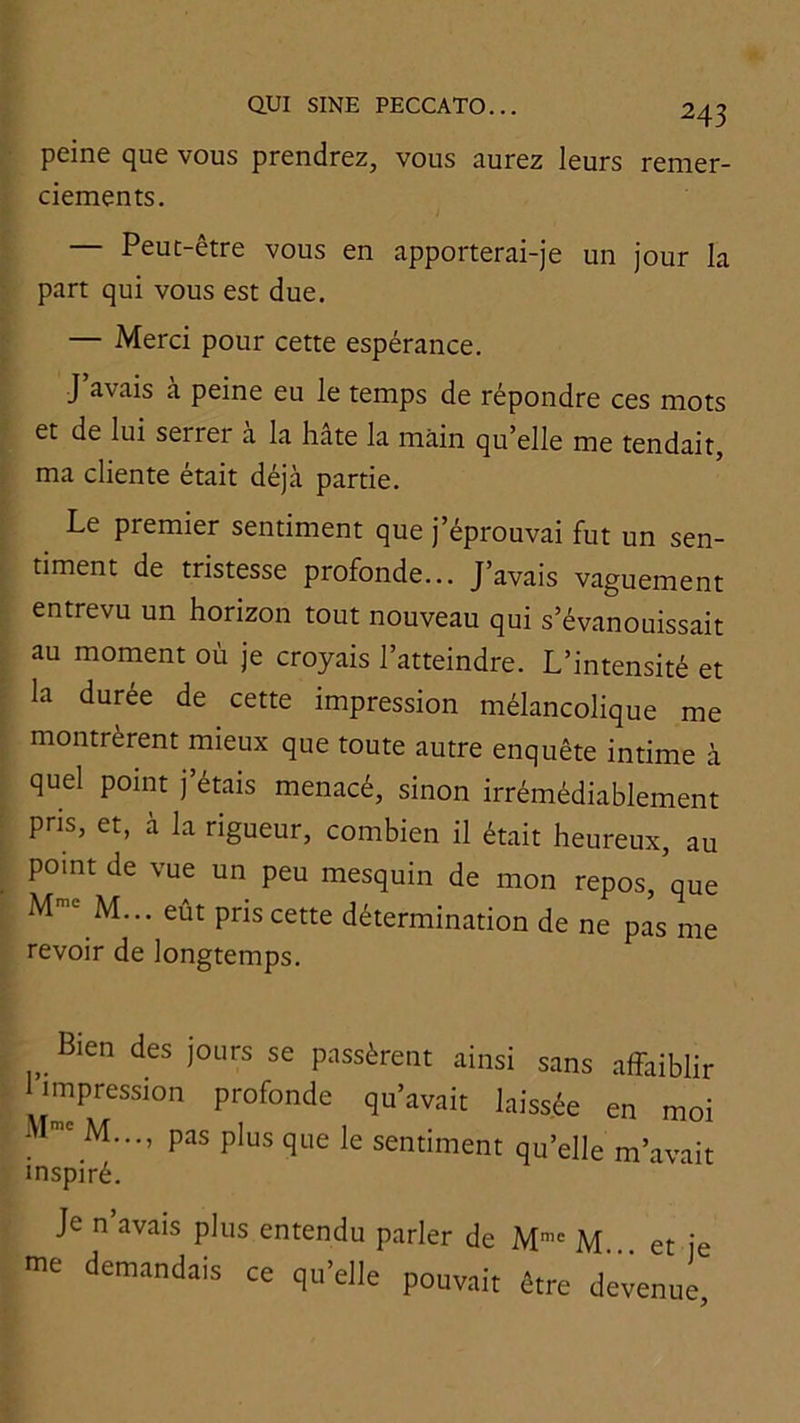 peine que vous prendrez, vous aurez leurs remer- ciements. — Peut-être vous en apporterai-je un jour la part qui vous est due. — Merci pour cette espérance. J avais a peine eu le temps de répondre ces mots et de lui serrer a la hâte la main qu'elle me tendait, ma cliente était déjà partie. Le premier sentiment que j’éprouvai fut un sen- timent de tristesse profonde... J’avais vaguement entrevu un horizon tout nouveau qui s’évanouissait au moment où je croyais l’atteindre. L’intensité et la durée de cette impression mélancolique me montrèrent mieux que toute autre enquête intime à quel point j’étais menacé, sinon irrémédiablement pris, et, à la rigueur, combien il était heureux, au point de vue un peu mesquin de mon repos,’que M*' M... eût pris cette détermination de ne pas me revoir de longtemps. Bien des jours se passèrent ainsi sans affaiblir impression profonde qu’avait laissée en moi M..., pas plus que le sentiment qu’elle m’avait inspiré. Je n avais plus entendu parler de M”' M et je me demandais ce qu’elle pouvait être dewnue.