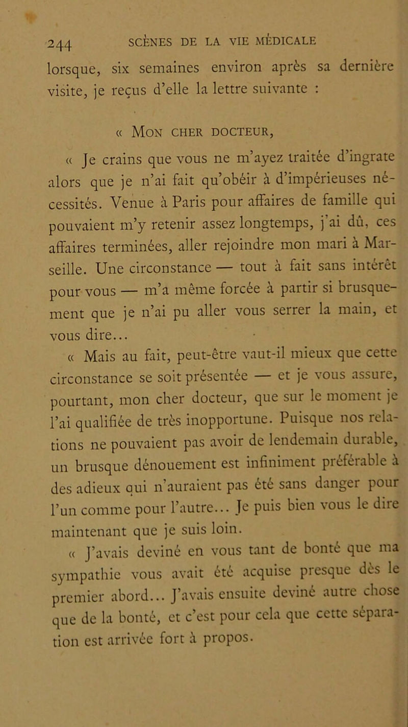 lorsque, six semaines environ après sa dernière visite, je reçus d’elle la lettre suivante : « Mon cher docteur, « Je crains que vous ne m’ayez traitée d’ingrate alors que je n’ai fait qu’obéir à d’impérieuses né- cessités. Venue à Paris pour affaires de famille qui pouvaient m’y retenir assez longtemps, j’ai dû, ces affaires terminées, aller rejoindre mon mari à Mar- seille. Une circonstance — tout à fait sans intérêt pour vous — m’a même forcée à partir si brusque- ment que je n’ai pu aller vous serrer la main, et vous dire... « Mais au fait, peut-être vaut-il mieux que cette circonstance se soit présentée — et je vous assure, pourtant, mon cher docteur, que sur le moment je l’ai qualifiée de très inopportune. Puisque nos rela- tions ne pouvaient pas avoir de lendemain durable, un brusque dénouement est infiniment préférable à des adieux qui n’auraient pas été sans danger pour l’un comme pour l’autre... Je puis bien vous le dire maintenant que je suis loin. (( J’avais deviné en vous tant de bonté que ma sympathie vous avait été acquise presque dès le premier abord... J’avais ensuite deviné autre chose que de la bonté, et c’est pour cela que cette sépara- tion est arrivée fort à propos.
