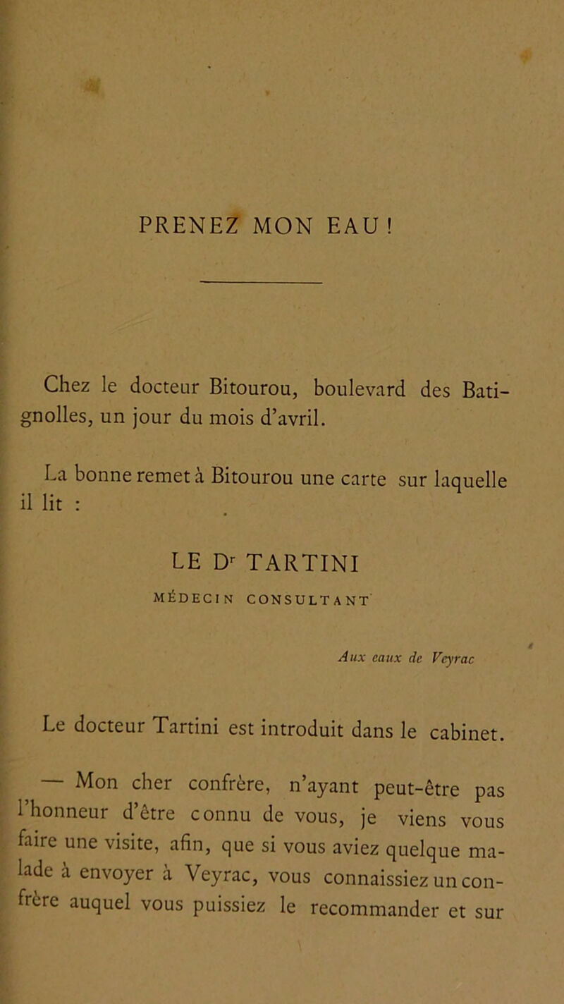 Chez le docteur Bitourou, boulevard des Bati- gnolles, un jour du mois d’avril. La bonne remet à Bitourou une carte sur laquelle il lit : LE D’- TARTINI médecin consultant Aux eaux de Veyrac Le docteur Tartini est introduit dans le cabinet. — Mon cher confrère, n’ayant peut-être pas l’honneur d’être connu de vous, je viens vous faire une visite, afin, que si vous aviez quelque ma- lade à envoyer à Veyrac, vous connaissiez un con- frère auquel vous puissiez le recommander et sur
