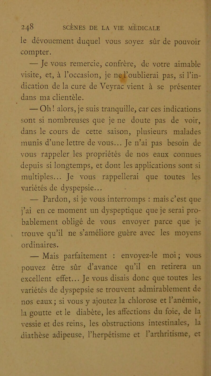 le dévouement duquel vous soyez sûr de pouvoir compter. — Je vous remercie, confrère, de votre aimable visite, et, à l’occasion, je neToublierai pas, si l’in- dication de la cure de Veyrac vient à se présenter dans ma clientèle. — Oh! alors, je suis tranquille, car ces indications sont si nombreuses que je ne doute pas de voir, dans le cours de cette saison, plusieurs malades munis d’une lettre devons... Je n’ai pas besoin de vous rappeler les propriétés de nos eaux connues depuis si longtemps, et dont les applications sont si multiples... Je vous rappellerai que toutes les variétés de dyspepsie... — Pardon, si je vous interromps : mais c’est que j’ai en ce moment un dyspeptique que je serai pro- bablement obligé de vous envoyer parce que je trouve qu’il ne s’améliore guère avec les moyens ordinaires. — Mais parfaitement : envoyez-le moi ; vous pouvez être sûr d’avance qu’il en retirera un excellent effet... Je vous disais donc que toutes les variétés de dyspepsie se trouvent admirablement de nos eaux; si vous y ajoutez la chlorose et l’anémie, la goutte et le diabète, les affections du foie, de la vessie et des reins, les obstructions intestinales, la diathèse adipeuse, l’iierpétisme et l’arthritisme, et