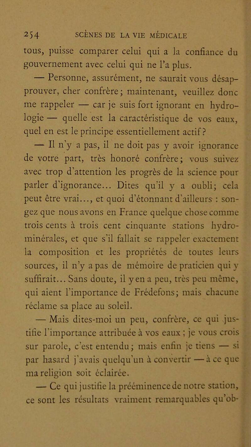 tous, ])uisse comparer celui qui a la confiance du gouvernement avec celui qui ne l’a plus. — Personne, assurément, ne saurait vous désap- prouver, cher confrère; maintenant, veuillez donc me rappeler — car je suis fort ignorant en hydro- logie — quelle est la caractéristique de vos eaux, quel en est le principe essentiellement actif? — Il n’y a pas, il ne doit pas y avoir ignorance de votre part, très honoré confrère; vous suivez avec trop d’attention les progrès de la science pour parler d’ignorance... Dites qu’il y a oubli; cela peut être vrai..., et quoi d’étonnant d’ailleurs : son- gez que nous avons en France quelque chose comme trois cents à trois cent cinquante stations hydro- minérales, et que s’il fallait se rappeler exactement la composition et les propriétés de toutes leurs sources, il n’y a pas de mémoire de praticien qui y suffirait... Sans doute, il yen a peu, très peu même, qui aient l’importance de Frédefons; mais chacune réclame sa place au soleil. — Mais dites-moi un peu, confrère, ce qui jus- tifie l’importance attribuée à vos eaux ; je vous crois sur parole, c’est entendu; mais enfin je tiens — si par hasard j’avais quelqu’un à convertir —à ce que ma religion soit éclairée. — Ce qui justifie la prééminence de notre station, ce sont les résultats vraiment remarquables qu’ob-