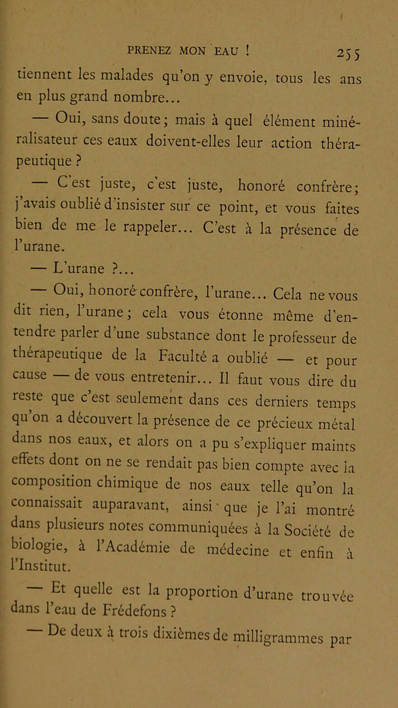 tiennent les malades qu’on y envoie, tous les ans en plus grand nombre... Oui, sans doute ; mais à quel élément miné- ralisateur ces eaux doivent-elles leur action théra- peutique ? C est juste, c est juste, honoré confrère; j avais oublié d insister sur ce point, et vous faites bien de me le rappeler... C’est à la présence de l’urane. — L’urane ?... Oui, honoré confrère, lurane... Cela ne vous dit rien, 1 urane ; cela vous étonne même d’en- tendre parler d’une substance dont le professeur de thérapeutique de la Faculté a oublié — et pour cause — de vous entretenir... Il faut vous dire du reste que c est seulement dans ces derniers temps qu’on a découvert la présence de ce précieux métal dans nos eaux, et alors on a pu s’expliquer maints effets dont on ne se rendait pas bien compte avec la composition chimique de nos eaux telle qu’on la connaissait auparavant, ainsi • que je l’ai montré dans plusieurs notes communiquées à la Société de biologie, à l’Académie de médecine et enfin à l’Institut. Et quelle est la proportion d’urane trouvée dans l’eau de Frédefons ? De deux à trois dixièmes de milligrammes par