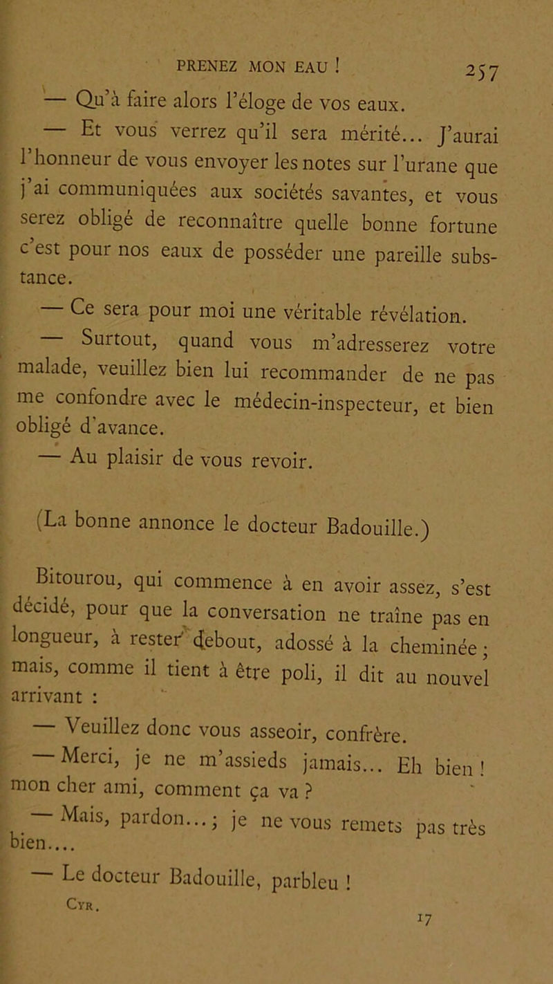 — Qu’à faire alors l’éloge de vos eaux. Et vous verrez qu’il sera mérité... J’aurai l’honneur de vous envoyer les notes sur l’urane que j’ai communiquées aux sociétés savantes, et vous serez oblige de reconnaître quelle bonne fortune c’est pour nos eaux de posséder une pareille subs- tance. — Ce sera pour moi une véritable révélation. Surtout, quand vous m’adresserez votre malade, veuillez bien lui recommander de ne pas me confondre avec le médecin-inspecteur, et bien obligé d’avance. 0 — Au plaisir de vous revoir. (La bonne annonce le docteur Badouille.) ^ Bitourou, qui commence à en avoir assez, s’est décidé, pour que la conversation ne traîne pas en longueur, à restef^ebout, adossé à la cheminée; mais, comme il tient à être poli, il dit au nouvel arrivant ; — Veuillez donc vous asseoir, confrère. Merci, je ne m assieds jamais... Eh bien' mon cher ami, comment ça va ? Mais, pardon...; je ne vous remets pas très bien.... — Le docteur Badouille, parbleu ! CVR. 17