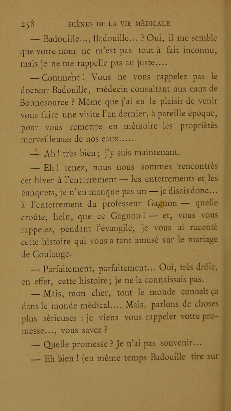 — Badouille..., Badouille... ? Oui, il me semble que votre nom ne m’est pas tout à fait inconnu, mais je ne me rappelle pas au juste— — Comment ! Vous ne vous rappelez pas le docteur Badouille, médecin consultant aux eaux de Bonnesource ? Même que j’ai eu le plaisir de venir vous faire une visite l’an dernier, à pareille époque, pour vous remettre en mémoire les propriétés merveilleuses de nos eaux — Ah ! très bien; j’y suis maintenant. — Eh ! tenez, nous nous sommes rencontrés cet hiver à l’enterrement — les enterrements et les banquets, je n’en manque pas un — je disais donc... à l’enterrement du professeur Gagnon — quelle croûte, hein, que ce Gagnon ! — et, vous vous rappelez, pendant l’évangile, je vous ai raconté cette histoire qui vous a tant amusé sur le mariage de Coulange. — Parfaitement, parfaitement... Oui, très drôle, en effet, cette histoire; je ne la connaissais pas. — Mais, mon cher, tout le monde connaît ça dans le monde médical— Mais, parlons de choses plus sérieuses : je viens vous rappeler votre pro- messe..., vous savez ? — Quelle promesse ? Je n’ai pas souvenir... — Eh bien ! (en même temps Badouille tire sur