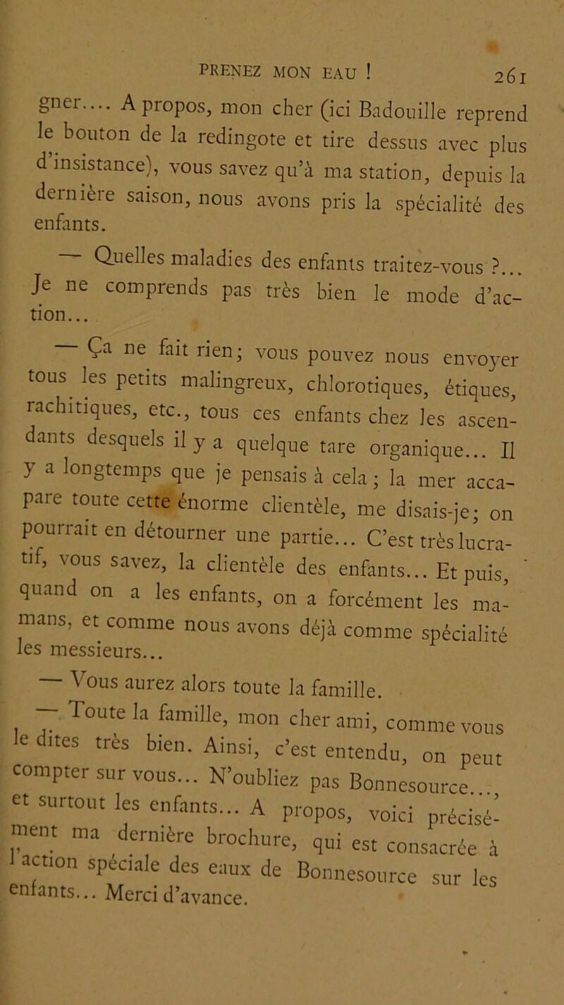 gner.... A propos, mon cher (ici Badouille reprend le bouton de la redingote et tire dessus avec plus d’insistance), vous savez qu’à ma station, depuis la dernière saison, nous avons pris la spécialité des enfants. Quelles maladies des enfants traitez-vous ?... Je ne comprends pas très bien le mode d’ac- tion... Ça ne fait rien; vous pouvez nous envoyer tous^ les petits malingreux, chlorotiques, étiques, rachitiques, etc., tous ces enfants chez les ascen- dants desquels il y a quelque tare organique... Il y a longtemps que je pensais à cela ; la mer acca- pare toute cette énorme clientèle, me disais-je; on pourrait en détourner une partie... C’est très lucra- tif, vous savez, la clientèle des enfants... Et p^ ' quand on a les enfants, on a forcément les ma- mans, et comme nous avons déjà comme spécialité les messieurs... \ ous auiez alors toute la famille. — Toute la famille, mon cher ami, comme vous k dites très bien. Ainsi, c’est entendu, on peut compter sur vous... N’oublies pas Bonnesource et surtout les enfants... A propos, voici précisé- ment ma dernière brochure, qui est consacrée à action spéciale des eaux de Bonnesource sur les enfants... Merci d’avance.