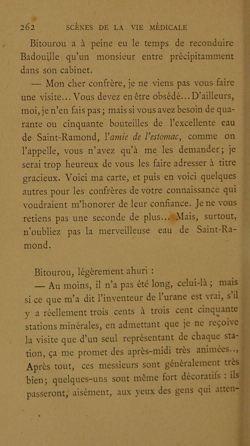 Bitourou a à peine eu le temps de reconduire Badouille qu’un monsieur entre précipitamment dans son cabinet. — Mon cher confrère, Je ne viens pas vous faire une visite... Vous devez en être obsédé... D’ailleurs, moi, je n’en fais pas ; mais si vous avez besoin de qua- rante ou cinquante bouteilles de l’excellente eau de Saint-Ramond, Y amie de V estomac, comme on l’appelle, vous n’avez qu’à me les demander; je serai trop heureux de vous les faire adresser à titre gracieux. Voici ma carte, et puis en voici quelques autres pour les confrères de votre connaissance qui voudraient m’honorer de leur confiance. Je ne vous retiens pas une seconde de plus... Mais, surtout, n’oubliez pas la merveilleuse eau de Saint-Ra- mond. Bitourou, légèrement ahuri ; — Au moins, il n’a pas été long, celui-là ; mais si ce que m’a dit l’inventeur de 1 urane est \rai, s il y a réellement trois cents à trois cent cinquante stations minérales, en admettant que je ne leçohe la visite que d’un seul représentant de chaque sta- tion, ça me promet des après-midi très animées... Après tout, ces messieurs sont généralement très bien; quelques-uns sont même fort décoratifs : ils passeront, aisément, aux yeux des gens qui atten-