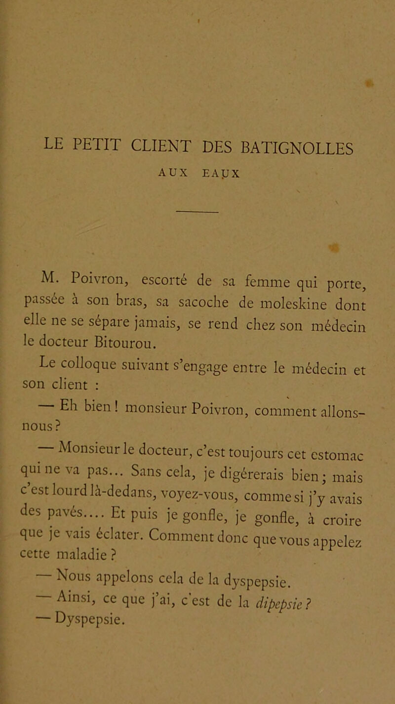 LE PETIT CLIENT DES BATIGNOLLES AUX EAyx M. Poivron, escorté de sa femme qui porte, passée a son bras, sa sacoche de moleskine dont elle ne se sépare jamais, se rend chez son médecin le docteur Bitourou. Le colloque suivant s’engage entre le médecin et son client : Eh bien ! monsieur Poivron, comment allons- nous? — Monsieur le docteur, c’est toujours cet estomac qui ne va pas... Sans cela, je digérerais bien; mais c’est lourd là-dedans, voyez-vous, comme si j’y avais des pavés.... Et puis je gonfle, je gonfle, à croire que je vais éclater. Comment donc que vous appelez cette maladie ? — Nous appelons cela de la dyspepsie. — Ainsi, ce que j’ai, c’est de la dipepsie? — Dyspepsie.