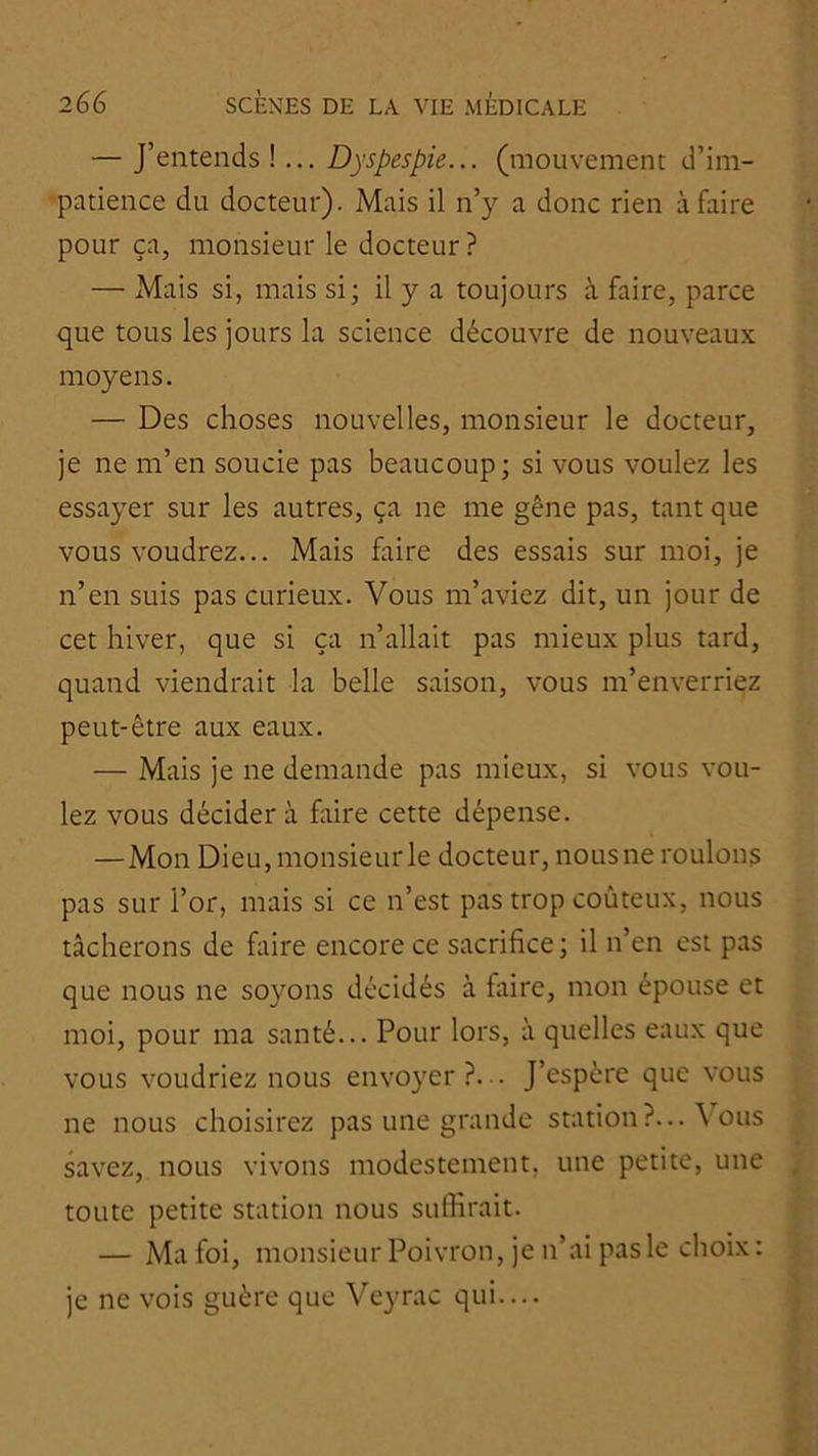 — J’entends !... Dyspespie... (mouvement d’im- -patience du docteur). Mais il n’y a donc rien à faire pour ça, monsieur le docteur ? — Mais si, mais si; il y a toujours à faire, parce que tous les jours la science découvre de nouveaux moyens. — Des choses nouvelles, monsieur le docteur, je ne m’en soucie pas beaucoup; si vous voulez les essayer sur les autres, ça ne me gêne pas, tant que vous voudrez... Mais faire des essais sur moi, je n’en suis pas curieux. Vous m’aviez dit, un jour de cet hiver, que si ça n’allait pas mieux plus tard, quand viendrait la belle saison, vous m’enverriez peut-être aux eaux. — Mais je ne demande pas mieux, si vous vou- lez vous décider à faire cette dépense. —Mon Dieu,monsieurle docteur, nousne roulons pas sur l’or, mais si ce n’est pas trop coûteux, nous tâcherons de faire encore ce sacrifice ; il n’en est pas que nous ne soyons décidés à faire, mon épouse et moi, pour ma santé... Pour lors, à quelles eaux que vous voudriez nous envoyer?... J’espère que vous ne nous choisirez pas une grande station?... \ ous savez, nous vivons modestement, une petite, une toute petite station nous suffirait. — Ma foi, monsieur Poivron, je n’ai pas le choix: je ne vois guère que Veyrac qui....