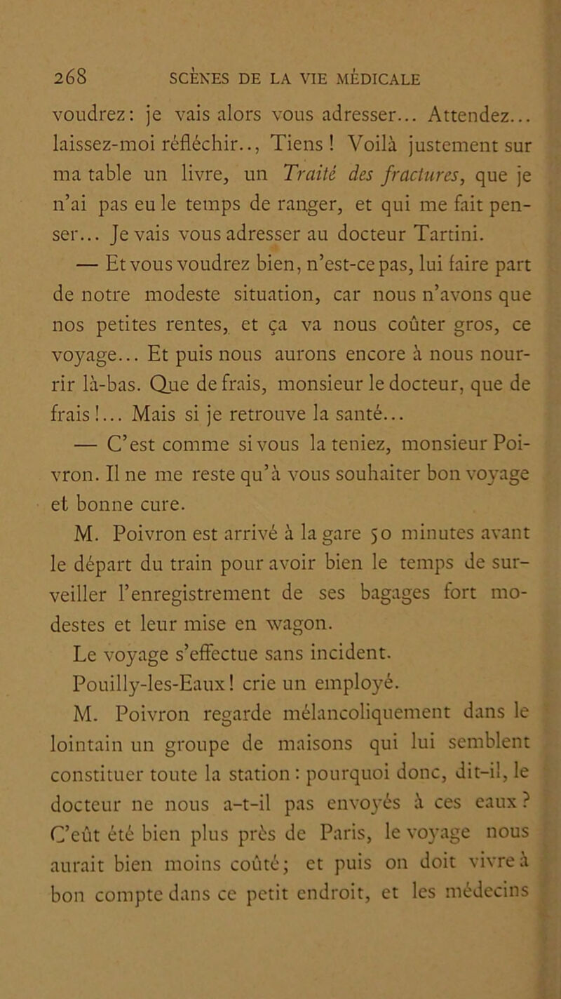 voudrez: je vais alors vous adresser... Attendez... laissez-moi réfléchir.., Tiens! Voilà justement sur ma table un livre, un Traité des fractures, que je n’ai pas eu le temps de ranger, et qui me fait pen- ser... Je vais vous adresser au docteur Tartini. — Et vous voudrez bien, n’est-ce pas, lui faire part de notre modeste situation, car nous n’avons que nos petites rentes, et ça va nous coûter gros, ce voyage... Et puis nous aurons encore à nous nour- rir là-bas. Que de frais, monsieur le docteur, que de frais !... Mais si je retrouve la santé... — C’est comme si vous la teniez, monsieur Poi- vron. Il ne me reste qu’à vous souhaiter bon voyage et bonne cure. M. Poivron est arrivé à la gare 50 minutes avant le départ du train pour avoir bien le temps de sur- veiller l’enregistrement de ses bagages fort mo- destes et leur mise en wagon. Le voyage s’effectue sans incident. Pouilly-les-Eaux! crie un employé. M. Poivron regarde mélancoliquement dans le lointain un groupe de maisons qui lui semblent constituer toute la station : pourquoi donc, dit-il, le docteur ne nous a-t-il pas envoyés à ces eaux ? C’eût été bien plus prés de Paris, le voyage nous aurait bien moins coûté; et puis on doit vivre à bon compte dans ce petit endroit, et les médecins