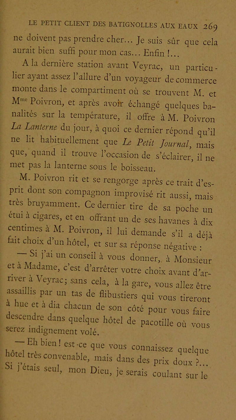 ne doivent pas prendre cher... Je suis sûr que cela aurait bien suffi pour mon cas... Enfin !... A la dernière station avant Veyrac, un particu- lier ayant assez l’allure d’un voyageur de commerce monte dans le compartiment où se trouvent M. et M- Poivron, et après avoir échangé quelques ba- nalités sur la température, il offre à M. Poivron La Lanterne du jour, à quoi ce dernier répond qu’il ne lit habituellement que Le Petit Journal, mais que, quand il trouve l’occasion de s’éclairer, il ne met pas la lanterne sous le boisseau. M. Poivron rit et se rengorge après ce trait d’es- prit dont son compagnon improvisé rit aussi, mais très bruyamment. Ce dernier tire de sa poche un étui à cigares, et en offrant un de ses havanes à dix centimes à M. Poivron, il lui demande s’il a déjà fait choix d’un hôtel, et sur sa réponse négative : — Si j’ai un conseil à vous donner,, à Monsieur et a Madame, c’est d’arrêter votre choix avant d’ar- nver à Veyrac; sans cela, à la gare, vous allez être assaillis par un tas de flibustiers qui vous tireront a hue et a d,a chacun de son côté pour vous faire descendre dans quelque hôtel de pacotille où vous serez indignement volé. — Eh bien! est-ce que vous connaissez quelque hôtel très convenable, mais dans des prix dix > 1 1 étais seul, mon Dieu, je serais coulant sur le