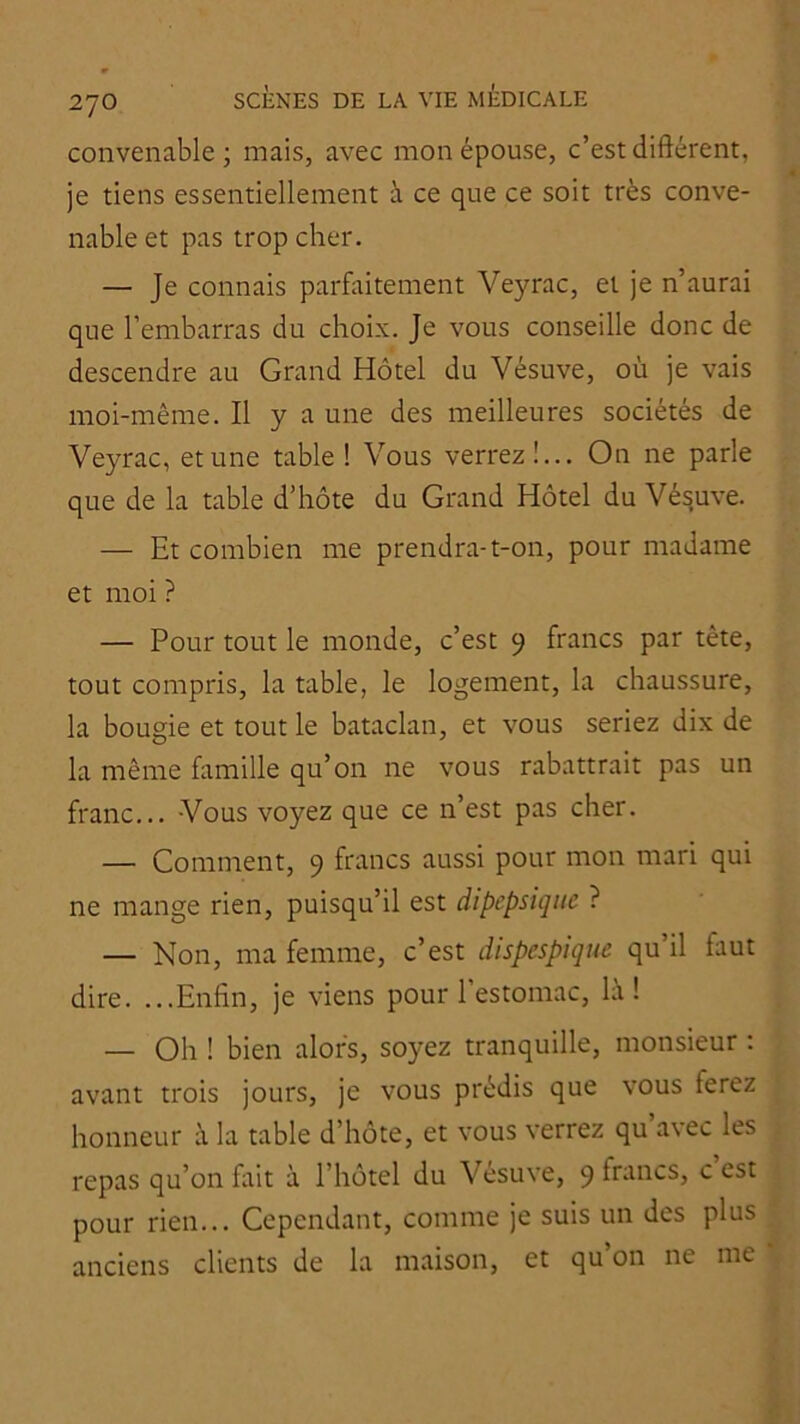 convenable ; mais, avec mon épouse, c’est différent, je tiens essentiellement à ce que ce soit très conve- nable et pas trop cher. — Je connais parfftitement Veyrac, et je n’aurai que l’embarras du choix. Je vous conseille donc de descendre au Grand Hôtel du Vésuve, où je vais moi-même. Il y a une des meilleures sociétés de Veyrac, et une table ! Vous verrez!... On ne parle que de la table d’hôte du Grand Hôtel du Vésuve. — Et combien me prendra-t-on, pour madame et moi ? — Pour tout le monde, c’est 9 francs par tête, tout compris, la table, le logement, la chaussure, la bougie et tout le bataclan, et vous seriez dix de la même famille qu’on ne vous rabattrait pas un franc... Vous voyez que ce n’est pas cher. — Comment, 9 francs aussi pour mon mari qui ne mange rien, puisqu’il est dipepsiqiie ? — Non, ma femme, c’est dispespique qu’il faut dire. ...Enfin, je viens pour 1 estomac, la ! — Oh ! bien alors, soyez tranquille, monsieur : avant trois jours, je vous prédis que vous ferez honneur à la table d’hôte, et vous verrez qu avec les repas qu’on fait à l’hôtel du Vesuve, 9 francs, c est pour rien... Cependant, comme je suis un des plus anciens clients de la maison, et qu’on ne me