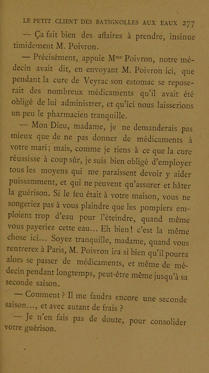 — Ça fiiit bien des affaires à prendre, insinue timidement M. Poivron. Précisément, appuie Poivron, notre mé- decin avait dit, en envoyant M. Poivron ici, que pendant la cure de Veyrac son estomac se repose- rait des nombreux médicaments qu’il avait été oblige de lui administrer, et qu’ici nous laisserions un peu le pharmacien tranquille. — Mon Dieu, madame, je ne demanderais pas mieux que de ne pas donner de médicaments à votre mari; mais, comme je tiens à ce que la cure réussisse à coup sûr, je suis bien obligé d’employer tous les moyens qui me paraissent devoir y aider puissamment, et qui ne peuvent qu’assurer et hâter la guérison. Si le feu était à votre maison, vous ne songeriez pas à vous plaindre que les pompiers em- ploient trop d’eau pour l’éteindre, quand même vous payeriez cette eau... Eh bien! c’est la même chose ici... Soyez tranquille, madame, quand vous rentrerez à Pans, M. Poivron ira si bien qu’il pourra alors se passer de médicaments, et même de mé- decin pendant longtemps, peut-être même jusqu’à sa seconde saison. - Comment ? Il me faudra encore une seconde saison..., et avec autant de frais } — Je n’en fais pas de doute, pour consolider votre guérison.