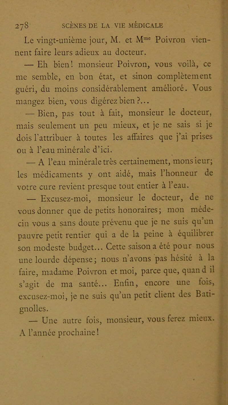Le vingt-unième jour, M. et M”' Poivron vien- nent faire leurs adieux au docteur. — Eh bien! monsieur Poivron, vous voilà, ce me semble, en bon état, et sinon complètement guéri, du moins considérablement amélioré. Vous mangez bien, vous digérez bien?... — Bien, pas tout à fait, monsieur le docteur, mais seulement un peu mieux, et je ne sais si je dois l’attribuer à toutes les affaires que j’ai prises ou à l’eau minérale d’ici. — A l’eau minérale très certainement, monsieur; les médicaments y ont aidé, mais l’honneur de votre cure revient presque tout entier à l’eau. — Excusez-moi, monsieur le docteur, de ne vous donner que de petits honoraires ; mon méde- cin vous a sans doute prévenu que je ne suis qu’un pauvre petit rentier qui a de la peine à équilibrer son modeste budget... Cette saison a été pour nous une lourde dépense; nous n’avons pas hésité à la faire, madame Poivron et moi, parce que, quan d il s’agit de ma santé... Enfin, encore une fois, excusez-moi, je ne suis qu’un petit client des Bati- gnolles. — Une autre fois, monsieur, vous ferez mieux. A l’année prochaine !