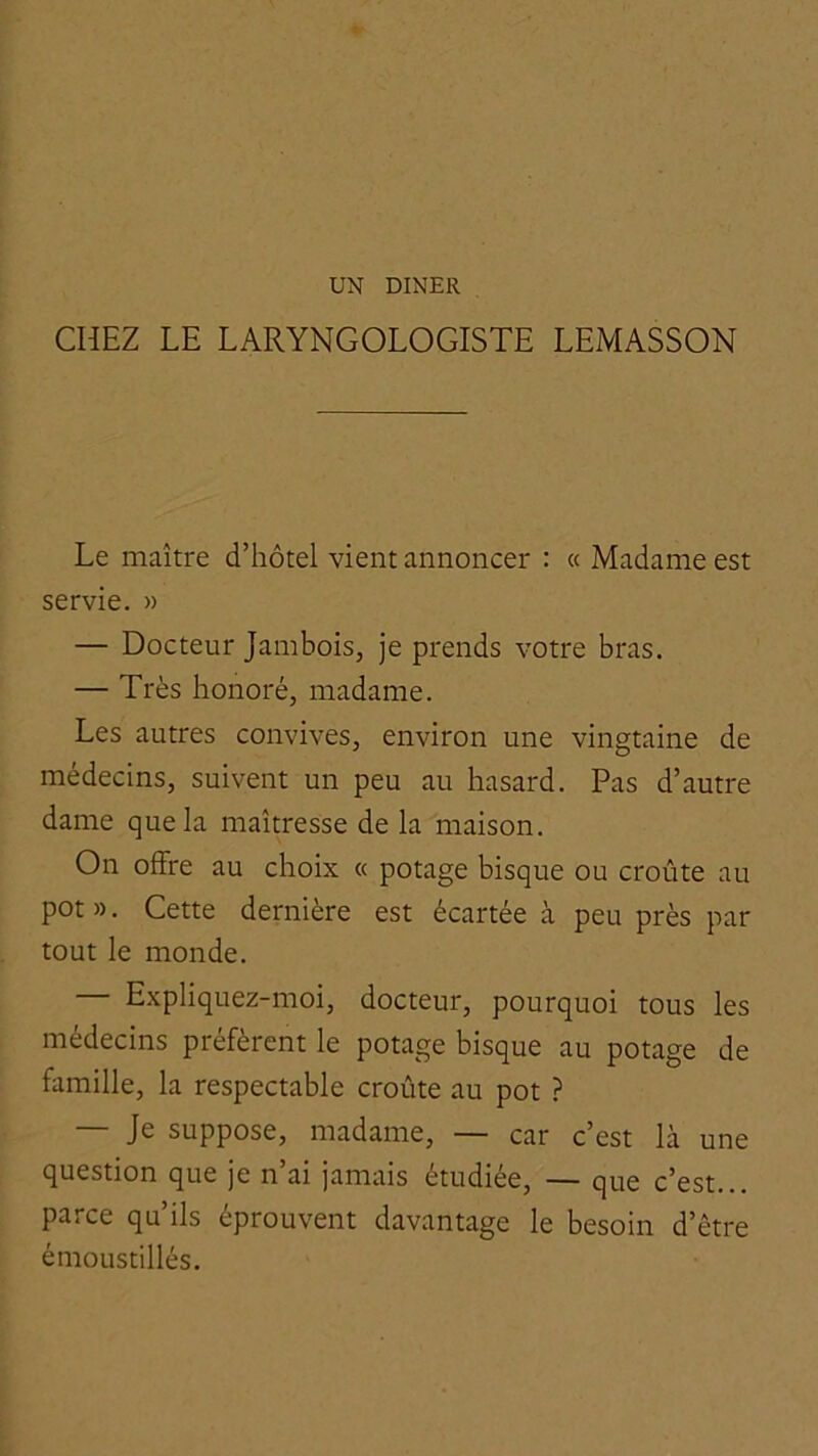 UN DINER CHEZ LE LARYNGOLOGISTE LEMASSON Le maître d’hôtel vient annoncer : « Madame est servie. » — Docteur Jambois, je prends votre bras. — Très honoré, madame. Les autres convives, environ une vingtaine de médecins, suivent un peu au hasard. Pas d’autre dame que la maîtresse de la maison. On offre au choix « potage bisque ou croûte au pot ». Cette dernière est écartée à peu près par tout le monde. — Expliquez-moi, docteur, pourquoi tous les médecins préfèrent le potage bisque au potage de famille, la respectable croûte au pot ? — Je suppose, madame, — car c’est là une question que je n ai jamais étudiée, — que c’est... parce qu’ils éprouvent davantage le besoin d’être émoListillés.