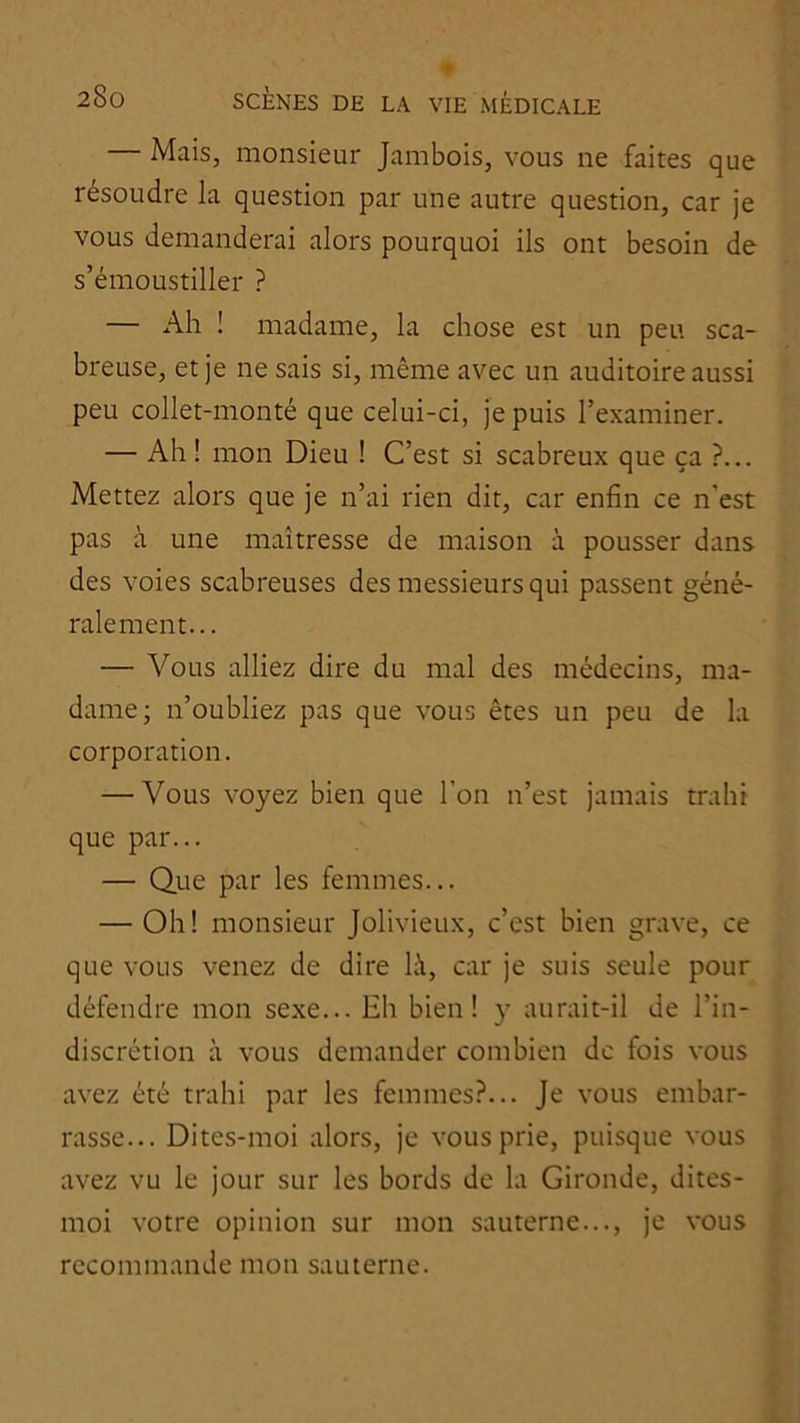 Mais, monsieur Jambois, vous ne faites que résoudre la question par une autre question, car je vous demanderai alors pourquoi ils ont besoin de s’émoustiller ? — Ah ! madame, la chose est un peu sca- breuse, et je ne sais si, même avec un auditoire aussi peu collet-monté que celui-ci, je puis l’examiner. — Ah! mon Dieu ! C’est si scabreux que ça ?... Mettez alors que je n’ai rien dit, car enfin ce n’est pas à une maîtresse de maison à pousser dans des voies scabreuses des messieurs qui passent géné- ralement... — Vous alliez dire du mal des médecins, ma- dame; n’oubliez pas que vous êtes un peu de la corporation. — Vous voyez bien que l’on n’est jamais trahi que par... — Que par les femmes... — Oh! monsieur Jolivieux, c’est bien grave, ce que vous venez de dire là, car je suis seule pour défendre mon sexe... Eh bien! y aurait-il de l’in- discrétion à vous demander combien de fois vous avez été trahi par les femmes?... Je vous embar- rasse... Dites-moi alors, je vous prie, puisque vous avez vu le jour sur les bords de la Gironde, dites- moi votre opinion sur mon sauterne..., je vous recommande mon sauterne.