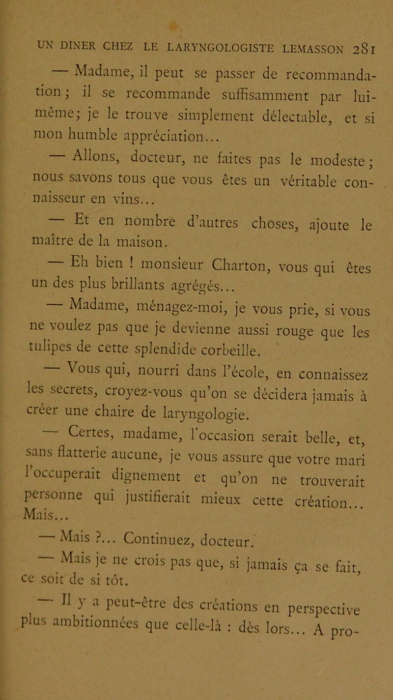 Madame, il peut se passer de recommanda- tion ; il se recommande suffisamment par lui- même; je le trouve simplement délectable, et si mon humble appréciation... — Allons, docteur, ne faites pas le modeste ; nous savons tous que vous êtes un véritable con- naisseur en vins... Et en nombre d’autres choses, ajoute le maître de la maison. — Eh bien ! monsieur Charton, vous qui êtes un des plus brillants agrégés... Madame, ménagez-moi, je vous prie, si vous ne voulez pas que je devienne aussi rouge que les tulipes de cette splendide corbeille. Vous qui, nourri dans l’école, en connaissez les secrets, croyez-vous qu’on se décidera jamais à creer une chaire de laryngologie. Certes, madame, 1 occasion serait belle, et, sans flatterie aucune, je vous assure que votre mari l’occuperait dignement et qu’on ne trouverait personne qui justifierait mieux cette création... Mais... Mais ?... Continuez, docteur. — Mais je ne crois pas que, si jamais ça se fait, ce soit de si tôt. ’ — 11 y a peut-être des créations en perspective plus ambitionnées que celle-là : dès lors... A pro-