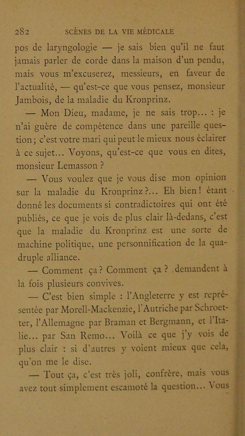 pos de laryngologie — je sais bien qu’il ne faut jamais parler de corde dans la maison d’un pendu, mais vous m’excuserez, messieurs, en faveur de l’actualité, — qu’est-ce que vous pensez, monsieur Jambois, de la maladie du Kronprinz. — Mon Dieu, madame, je ne sais trop... ; je n’ai guère de compétence dans une pareille ques- tion; c’est votre mari qui peut le mieux nous éclairer à ce sujet... Voyons, qu’est-ce que vous en dites, monsieur Lemasson ? — Vous voulez que je vous dise mon opinion sur la maladie du Kronprinz?... Eh bien! étant donné les documents si contradictoires qui ont été publiés, ce que je vois de plus clair là-dedans, c’est que la maladie du Kronprinz est une sorte de machine politique, une personnification de la qua- druple alliance. — Comment ça? Comment ça? .demandent à la fois plusieurs convives. — C’est bien simple : l’Angleterre y est repré- sentée par Morell-Mackenzie, 1 Autriche par Schroet- ter, l’Allemagne par Braman et Bergmann, et 1 Ita- lie... par San Remo... Voilà ce que j’y vois de plus clair : si d’autres y voient mieux que cela, qu’on me le dise. — Tout ça, c’est très joli, confrère, mais vous avez tout simplement escamoté la question... à ous