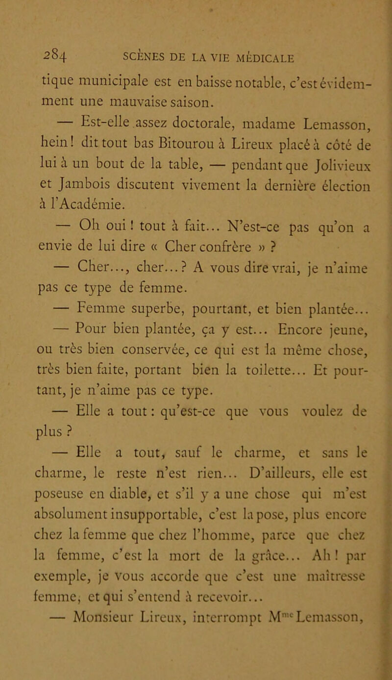 I 284 SCÈNES DE LA VIE MÉDICALE tique municipale est en baisse notable, c’est évidem- ment une mauvaise saison. — Est-elle assez doctorale, madame Lemasson, hein ! dit tout bas Bitourou à Lireux placé à côté de lui à un bout de la table, — pendant que Jolivieux et Jambois discutent vivement la dernière élection à l’Académie. — Oh oui! tout à fitit... N’est-ce pas qu’on a envie de lui dire « Cher confrère » ? — Cher..., cher...? A vous dire vrai, je n’aime pas ce type de femme. — Femme superbe, pourtant, et bien plantée... — Pour bien plantée, ça y est... Encore jeune, ou très bien conservée, ce qui est la même chose, très bien faite, portant bien la toilette... Et pour- tant, je n’aime pas ce type. — Elle a tout : qu’est-ce que vous voulez de plus ? — Elle a tout, sauf le charme, et sans le charme, le reste n’est rien... D’ailleurs, elle est poseuse en diable, et s’il y a une chose qui m’est absolument insupportable, c’est la pose, plus encore chez la femme que chez l’homme, parce que chez la femme, c’est la mort de la grâce... Ah! par ^ exemple, je vous accorde que c’est une maîtresse femme, et qui s’entend à recevoir... — Monsieur Lireux, interrompt M’'Lemasson, I