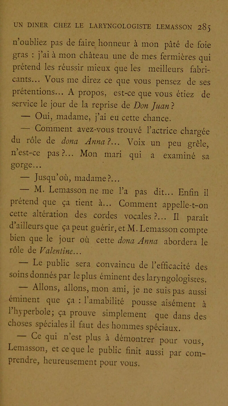 n’oubliez pas de faire honneur à mon pâté de foie gras : j’ai à mon château une dé mes fermières qui prétend les réussir mieux que les meilleurs fabri- cants... Vous me direz ce que vous pensez de ses prétentions... A propos, est-ce que vous étiez de service le jour de la reprise de Don Juan ? — Oui, madame, j’ai eu cette chance. — Comment avez-vous trouvé l’actrice chargée du rôle de dona Anna ?... Voix un peu grêle, n est-ce pas?... Mon mari qui a examiné sa gorge... — Jusqu’où, madame?... — M. Lemasson ne me l’a pas dit... Enfin il prétend que ça tient a... Comment appelle-t-on cette altération des cordes vocales?... Il paraît d ailleurs que ça peut guérir, et M. Lemasson compte bien que le jour où cette dona Anna abordera le rôle de Valentine... Le public sera convaincu de l’efficacité des soins donnes par le plus eminent des laryngologistes. Allons, allons, mon ami, je ne suis pas aussi éminent que ça : l’amabilité pousse aisément à l’hyperbole; ça prouve simplement que dans des choses spéciales il faut des hommes spéciaux. Ce qui n est plus à démontrer pour vous, Lemasson, et ce que le public finit aussi par com- prendre, heureusement pour vous.