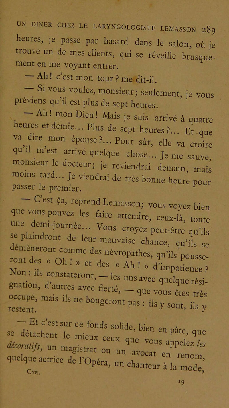 heures, je passe par hasard dans le salon, où je trouve un de mes clients, qui se réveille brusque- ment en me voyant entrer. Ah ! c’est mon tour ? me dit-il. — Si vous voulez, monsieur; seulement, je vous préviens qu il est plus de sept heures. — Ah! mon Dieu! Mais je suis arrivé à quatre heures etdemje... Plus de sept heures?... Et que va_d.re_.non épouse?... Pour sûr, elle va croire qu.l mest .irnvé quelque chose... Je me sauve monsreur le docteur; je reviendrai demain, maii moms tard... Je viendrai de très bonne heure pour passer le premier. ^ C est éa, reprend Lemasson; vous voyez bien que vous pouvez les faire attendre, ceux-l.f, toute une dem.-,ournée... Vous croyez peut-être qu’ils e plaindront de leur mauv.aise chance, qu’,1 se Non.ilsc.stateront,Ji::“:J^~^^ gnation, d autres avec fierté, - que vous êtes très occupe, mats .Is ne bougeront pas : ils y sont ils v restent. ^ ^ y Et c est sur ce fonds solide, bien en se détachent le mieux ceux n„e décoratifs, un magistra: oT fiuelqueactrice de l’Opéra, un cha.r:V::^^^^^^ 19