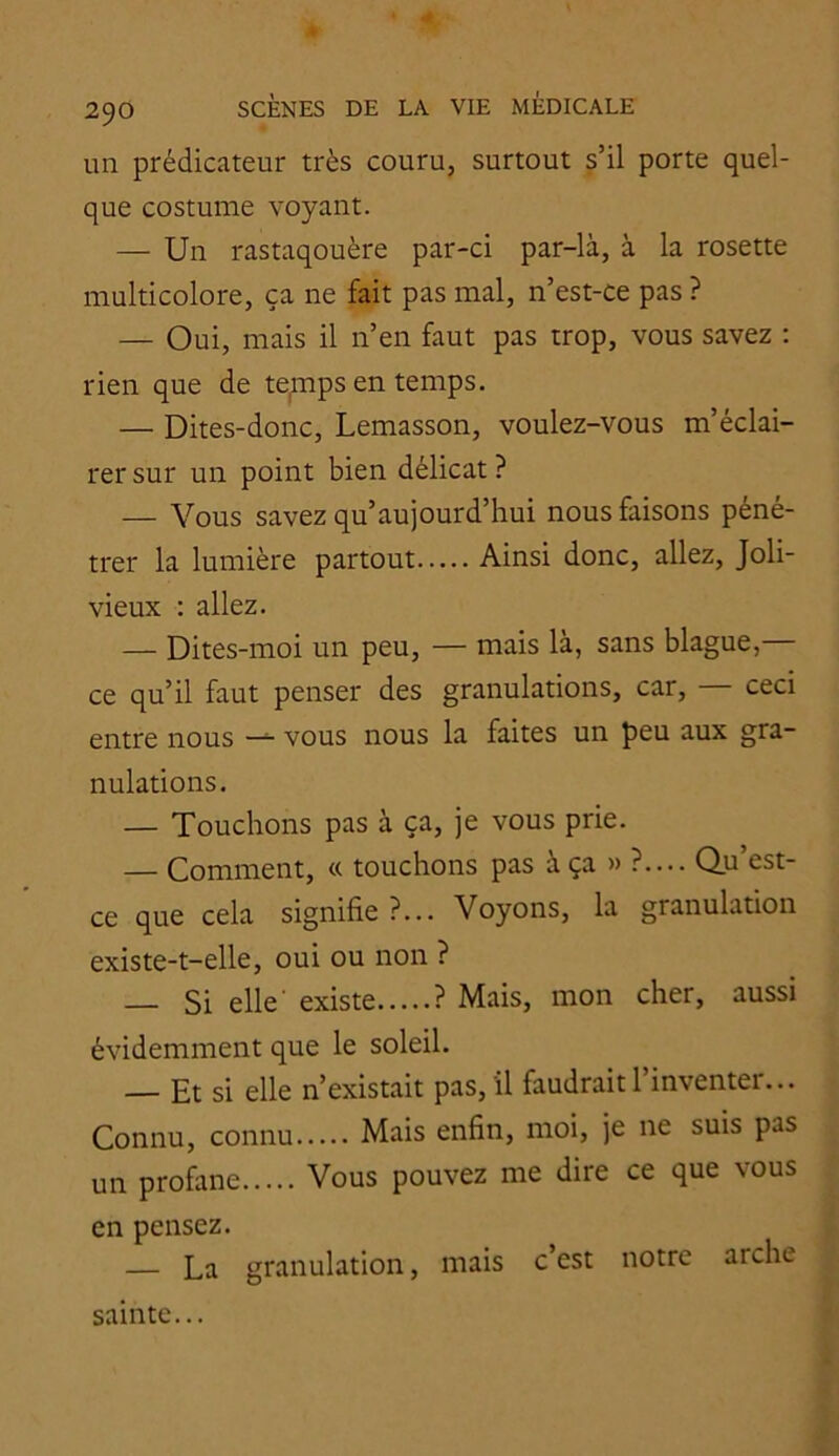 un prédicateur très couru, surtout s’il porte quel- que costume voyant. — Un rastaqouère par-ci par-là, à la rosette multicolore, ça ne fait pas mal, n’est-ce pas ? — Oui, mais il n’en faut pas trop, vous savez : rien que de tepips en temps. — Dites-donc, Lemasson, voulez-vous m’éclai- rer sur un point bien délicat ? — Vous savez qu’aujourd’hui nous faisons péné- trer la lumière partout Ainsi donc, allez, Joli- vieux : allez. — Dites-moi un peu, — mais là, sans blague,— ce qu’il faut penser des granulations, car, — ceci entre nous vous nous la faites un peu aux gra- nulations. — Touchons pas à ça, je vous prie. — Comment, « touchons pas à ça » ?.... Qu’est- ce que cela signifie ?... Voyons, la granulation existe-t-elle, oui ou non ? — Si elle existe ? Mais, mon cher, aussi évidemment que le soleil. — Et si elle n’existait pas, il faudrait 1 inventer... Connu, connu Mais enfin, moi, je ne suis pas un profane Vous pouvez me dire ce que vous en pensez. — La granulation, mais c’est notre arche sainte...