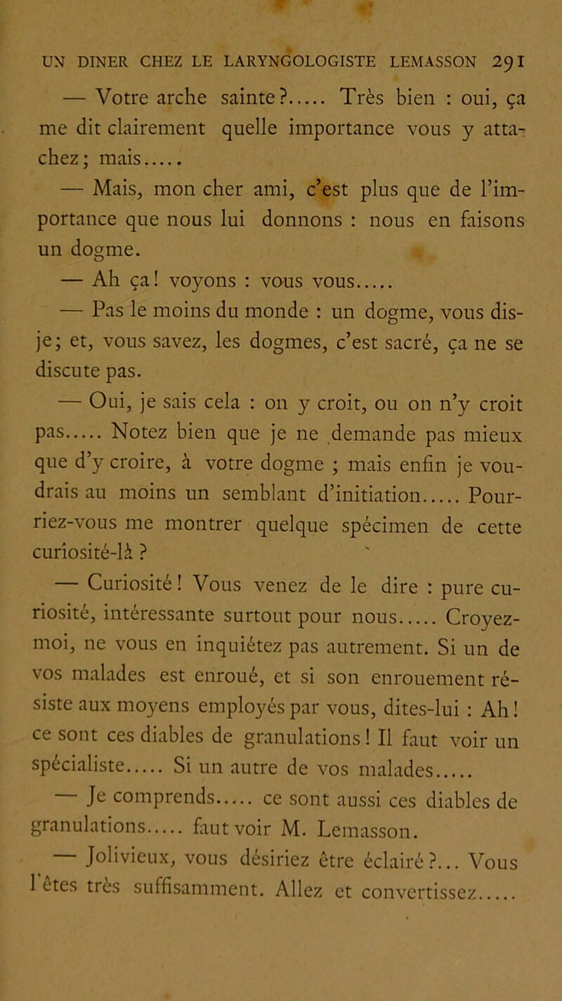 — Votre arche sainte? Très bien : oui, ca me dit clairement quelle importance vous y atta- chez; mais — Mais, mon cher ami, c’est plus que de l’im- portance que nous lui donnons : nous en faisons un dogme. — Ah ça! voyons : vous vous — Pas le moins du monde : un dogme, vous dis- je; et, vous savez, les dogmes, c’est sacré, ça ne se discute pas. — Oui, je sais cela ; on y croit, ou on n’y croit P^'is Notez bien que je ne demande pas mieux que d’y croire, à votre dogme ; mais enfin je vou- drais au moins un semblant d’initiation Pour- riez-vous me montrer quelque spécimen de cette curîosité-là ? — Curiosité ! Vous venez de le dire : pure cu- riosité, intéressante surtout pour nous Croyez- moi, ne vous en inquiétez pas autrement. Si un de vos malades est enroué, et si son enrouement ré- siste aux moyens employés par vous, dites-lui : Ah ! ce sont ces diables de granulations 1 II faut voir un spécialiste Si un autre de vos malades Je comprends ce sont aussi ces diables de granulations faut voir M. Lemasson. — Jolivieux, vous désiriez être éclairé?... Vous 1 etes très suffisamment. Allez et convertissez