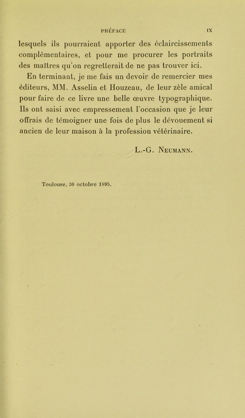 lesquels ils pourraient apporter des éclaircissements complémentaires, et pour me procurer les portraits des maîtres qu’on regretterait de ne pas trouver ici. En terminant, je me fais un devoir de remercier mes éditeurs, MM. Asselin et Houzeau, de leur zèle amical pour faire de ce livre une belle œuvre typographique. Ils ont saisi avec empressement l’occasion que je leur offrais de témoigner une fois de plus le dévouement si ancien de leur maison à la profession vétérinaire. L.-G. Neumann. Toulouse, 30 octobre 1895.