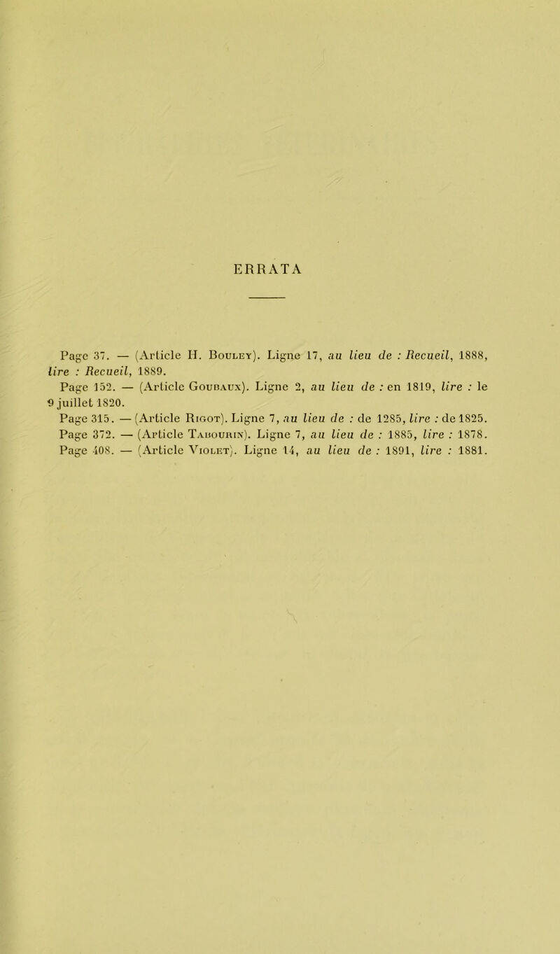ERRATA Page 37. — (Article H. Bouley). Ligne 17, au lieu de : Recueil, 1888, lire : Recueil, 1889. Page 132. — (Article Goudaux). Ligne 2, au lieu de : en 1819, lire : le 9 juillet 1S20. Page 315. — (Article Rigot). Ligne 7, au lieu de : de 1285, lire : de 1825. Page 372. — (Article Tauourin). Ligne 7, au lieu de : 1885, lire : 1878. Page 408. — (Article Violet). Ligne 14, au lieu de : 1891, lire : 1881.