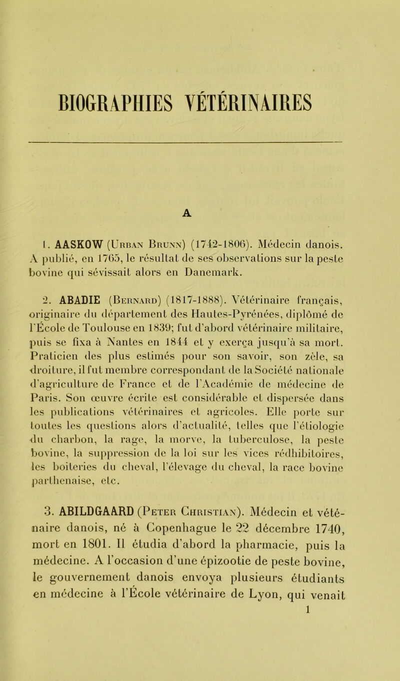 BIOGRAPHIES VÉTÉRINAIRES A 1. AASKOW (Urban Brunn) (1742-1806). Médecin danois. A publié, en 1765, le résultat de ses observations sur la peste bovine qui sévissait alors en Danemark. 2. ABADIE (Bernard) (1817-1888). Vétérinaire français, originaire du département des Hautes-Pyrénées, diplômé de l'École de Toulouse en 1839; fut d’abord vétérinaire militaire, puis se fixa à Nantes en 1844 et y exerça jusqu’à sa mort. Praticien des plus estimés pour son savoir, son zèle, sa droiture, il fut membre correspondant de la Société nationale d’agriculture de France et de l’Académie de médecine de Paris. Son œuvre écrite est considérable et dispersée dans les publications vétérinaires et agricoles. Elle porte sur toutes les questions alors d’actualité, telles que l’étiologie du charbon, la rage, la morve, la Luberculose, la peste bovine, la suppression de la loi sur les vices rédhibitoires, les boiteries du cheval, l’élevage du cheval, la race bovine parthenaise, etc. 3. ABILDGAARD (Peter Christian). Médecin et vété- naire danois, né à Copenhague le 22 décembre 1740, mort en 1801. Il étudia d’abord la pharmacie, puis la médecine. A l’occasion d’une épizootie de peste bovine, le gouvernement danois envoya plusieurs étudiants en médecine à l’Ecole vétérinaire de Lyon, qui venait