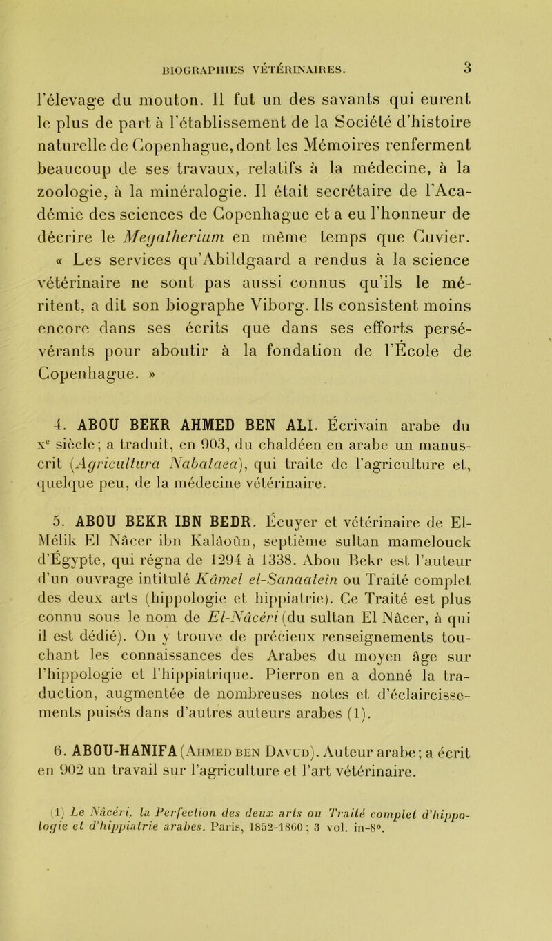 l’élevage du mouton. Il fut un des savants qui eurent le plus de part à l’établissement de la Société d’histoire naturelle de Copenhague, dont les Mémoires renferment beaucoup de ses travaux, relatifs à la médecine, à la zoologie, à la minéralogie. Il était secrétaire de l’Aca- démie des sciences de Copenhague et a eu l’honneur de décrire le Mégathérium en même temps que Cuvier. « Les services qu’Abildgaard a rendus à la science vétérinaire ne sont pas aussi connus qu’ils le mé- ritent, a dit son biographe Viborg. Ils consistent moins encore dans ses écrits que dans ses efforts persé- vérants pour aboutir à la fondation de l’Ecole de Copenhague. » 4. ABOU BEKR AHMED BEN ALI. Écrivain arabe du Xe siècle; a traduit, en 903, du chaldéen en arabe un manus- crit [Agricultura Nabataea), qui traite de l’agriculture et, quelque peu, de la médecine vétérinaire. 3. ABOU BEKR IBN BEDR. Écuyer et vétérinaire de El- Mélik El Nâcer ibn Kalàoùn, septième sultan mamelouck d’Égypte, qui régna de 1294 à 1338. Abou Bekr est l’auteur d’un ouvrage intitulé Kûmel el-Sanaateîn ou Traité complet des deux arts (hippologie et hippiatrie). Ce Traité est plus connu sous le nom de El-Nûcéri (du sultan El Nâcer, à qui il est dédié). On y trouve de précieux renseignements lou- chant les connaissances des Arabes du moyen âge sur l'hippologie et l’hippiatrique. Picrron en a donné la tra- duction, augmentée de nombreuses notes et d’éclaircisse- ments puisés dans d’autres auteurs arabes (1). 6. ABOU-HANIFA (Ahmed ben Davud). Auteur arabe; a écrit en 902 un travail sur l’agriculture et l’art vétérinaire. 1) Le Nâcèri, la Perfection des deux arts ou Traité complet d’hippo- logie et d’hippiatrie arabes. Paris, 1852-1860; 3 vol. in-8°.