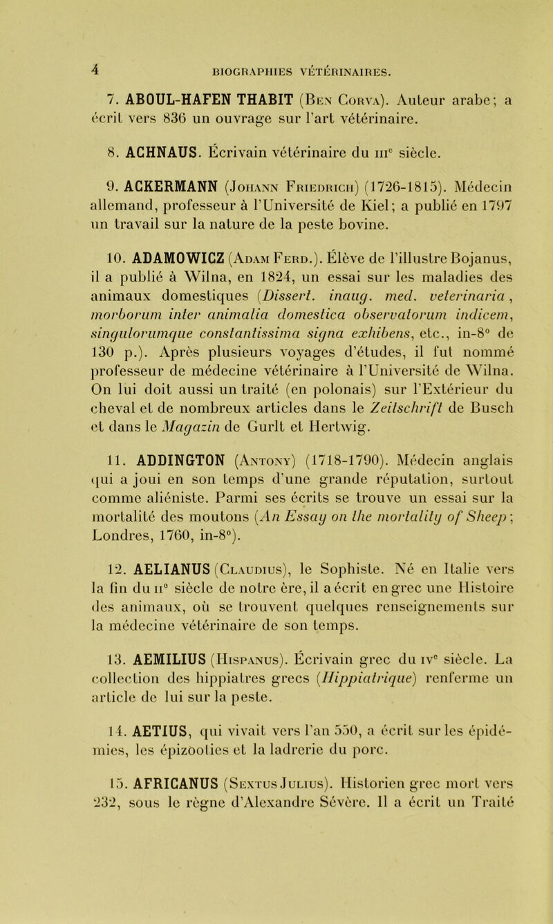 7. ABOUL-HAFEN THABIT (Ben Corva). Auteur arabe; a écrit vers 836 un ouvrage sur l’art vétérinaire. 8. ACHNAUS. Écrivain vétérinaire du iuc siècle. 9. ACKERMANN (Joiiann Friedrich) (1726-1815). Médecin allemand, professeur à l’Université de Iviel ; a publié en 1797 nn travail sur la nature de la peste bovine. 10. ADAMOWICZ (Adam Ferd.). Élève de l’illustre Bojanus, il a publié à Wilna, en 1824, un essai sur les maladies des animaux domestiques (Dissert. inciag. med. veterinaria, morborum inter animalia dômestica observcitonim indicem, singulorumque constantissima signa exhibens, etc., in-8° de 130 p.). Après plusieurs voyages d’études, il fut nommé professeur de médecine vétérinaire à l’Université de Wilna. On lui doit aussi un traité (en polonais) sur l’Extérieur du cheval et de nombreux articles dans le Zeitschrift de Busch et dans le Magazin de Gurlt et Hertwig. 11. ADDINGTON (Antony) (1718-1790). Médecin anglais qui a joui en son temps d’une grande réputation, surtout comme aliéniste. Parmi ses écrits se trouve un essai sur la mortalité des moutons [An Esscig on lhe mortalitg of Sheep ; Londres, 1760, in-8°). 12. AELIANUS (Claudius), le Sophiste. Né en Italie vers la lin du n° siècle de notre ère, il a écrit en grec une Histoire des animaux, où se trouvent quelques renseignements sur la médecine vétérinaire de son temps. 13. AEMILIUS (Hispanus). Écrivain grec du iv° siècle. La collection des hippiatres grecs (Ilippiatriqae) renferme un article de lui sur la peste. 1 L AETIUS, qui vivait vers l’an 550, a écrit sur les épidé- mies, les épizooties et la ladrerie du porc. 15. AFRICANUS (S extus Julius). Historien grec mort vers 232, sous le règne d’Alexandre Sévère. 11 a écrit un Traité