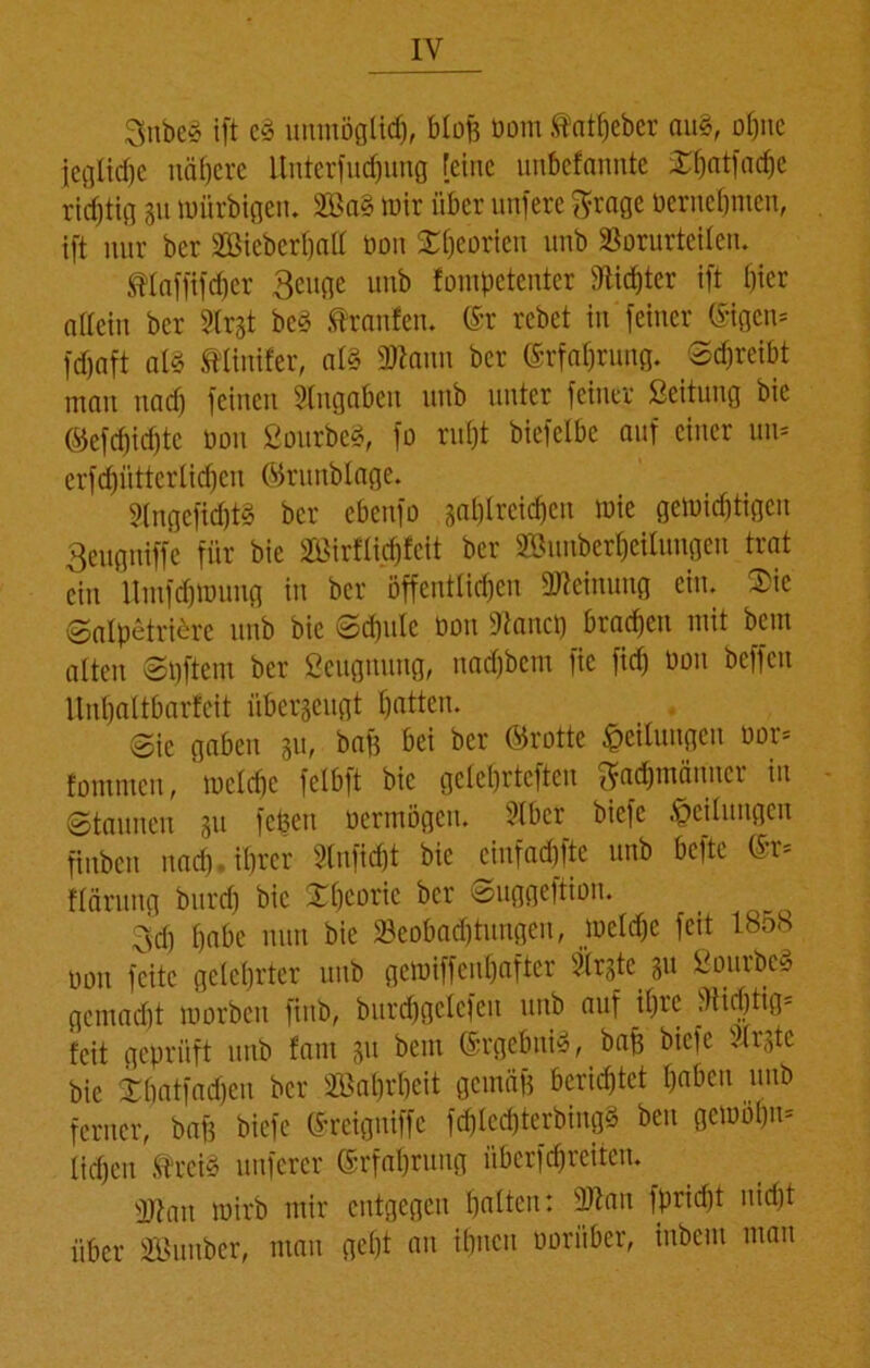 Snbe§ ift c§ unmöglich, bloß bom .tatpeber au§, opnc jegliche nähere ltnterfudfung feine unkfannte £patfacpe richtig 31t mitrbigeu. 2öa§ mir über unfere ftrage bernepnten, ift nur ber 2Bicbcrpalt bon STpeorieu unb SSorurteilen. Mafftfcper Beuge unb fompetenter Sfticpter ift Oier allein ber Strjt bc3 .trauten. (Sr rebet in feiner (Stgcn* fcfjnft al3 tlinifer, at§ 3ftaun ber ©rfaprung. Schreibt mau uacf) feinen Angaben unb unter feiner Leitung bic ©efd)id)tc bou 2ourbe§, fo rupt biefelbc auf einer um erftpütterticpen ©ruublage. 3lngefid)t§ ber ebenfo saplreicpen mie gelbiddigcu Beuguiffc für bie »flicpfcit ber SBunberpeilungen trat ein llmfdjibung in ber öffenttid)eu Meinung ein. 3>ie Salpetrierc unb bie Scpulc bau 9tancp brachen mit bem alten Spftem ber Seugnung, nadjbcm fie fid) bou bcffcn Unpattbarfeit überzeugt patten. Sie gaben 311, baf$ bei ber ©rotte Teilungen bor= fontmen, metdic fetbft bic geteprteften ^acpmänncr in Staunen 31t fcßett bermögeu. tdbcr bicfc •Leitungen fiuben nacp.tprer Slnficpt bie einfaepfte unb befte ©r= ftdrung bitrd) bic Xpcoric ber Suggeftion. 3d) pabe nun bic Seobatptungen, metdje feit 1858 bon feite geteprter unb gewiffenpafter Firste 311 2ourbc§ gemadft morben ftnb, burd)gclcfeu unb auf ipre tHicptig= feit geprüft unb fant 311 bem ©rgebuiy, baff bicfc tdrstc bic Xpatfadjen ber 233aprpeit gemäfj berieptet pabeu unb ferner, baff bicfc ©reiguiffc fcplecpterbingä ben gemoprn tiepen trei§ nuferer ©rfaprung überfcpreiten. fbtait wirb mir entgegen patten: 9Jtan fpridjt niept über fffimtber, man gept an ihnen uorüber, inbem man