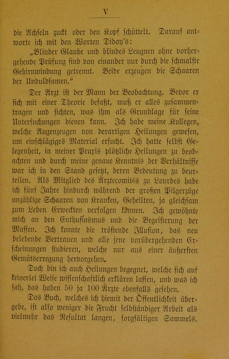 bie Stdjfetn gu<ft ober beit topf (Rüttelt darauf ant* iuorte idj mit ben Söorten Sibaij’g: „SBIinber ©taube unb btinbeg Beugnen otjne bortjer* getjeitbe Prüfung fitib bon einanber nur burd) bie fdjmatfte ©etjirnminbung getrennt. Söeibe ergeugen bie ©djaaren ber llnbulbfanten. ®er Strgt ift ber 9Jtanu ber Beobachtung. Bebor er fidj mit einer £fjeorie befaßt, muß er alteg gufammcn* tragen unb fidjtcn, mag ifjm atg ©runbtage für [eine llnterfudjungen bienen fann. 3d) tjabe meine Bottegen, metdje Slugengeugett tum berartigen Teilungen getoefen, nnt ciitfdjlägigeg Material erfudjt. 3d) tjatte fetbft ©e= tegenfjeit, in meiner fßra£i§ plö^Iidfte Teilungen gu beob* achten unb burd) meine genaue Kenntnis ber Bertjättniffe mar id) in bcn ©taub gefegt, bereit Bebeutung gu beur* teilen. 2ttg Btitgtieb beg Strgtccomiteg gu Bourbeg tjabe idj fünf Safjre tjinburdj mätjrenb ber großen fßitgergiige ungäljlige ©djaaren tmn Traufen, ©etjeitten, ja gteidjfam gum Beben ©rmedteit berfotgen titnnen. 3d) gemötjntc mid) an ben ©nttjuftagmug unb bie Begeiferung ber [Waffen. 3dj tonnte bie tröftenbe Sttufion, bag neu betebcnbc Beriraucit unb alte jene Ooriibcrgetjenben ©r* [dieinungen ftubieren, metdje nur au§ einer äußerfiten ©emütgerreguitg Verborgenen» S)odj bin idj and) Teilungen begegnet, meiere [idj auf {einerlei 2Bcife mi[[en[dja[tlidj erflären taffen, unb mag id; fatj, bag tjaben 50 ja 100 Strgte ebenfattS gefetjen. Sag Bud), mctdjcg id) fjiemit ber Öffcnttidjfeit über* gebe, ift atfo meniger bie $ritdjt fclbftänbiger Arbeit atg Oietmefjr bag Wefuttat langen, forgfättigen ©amntelg.