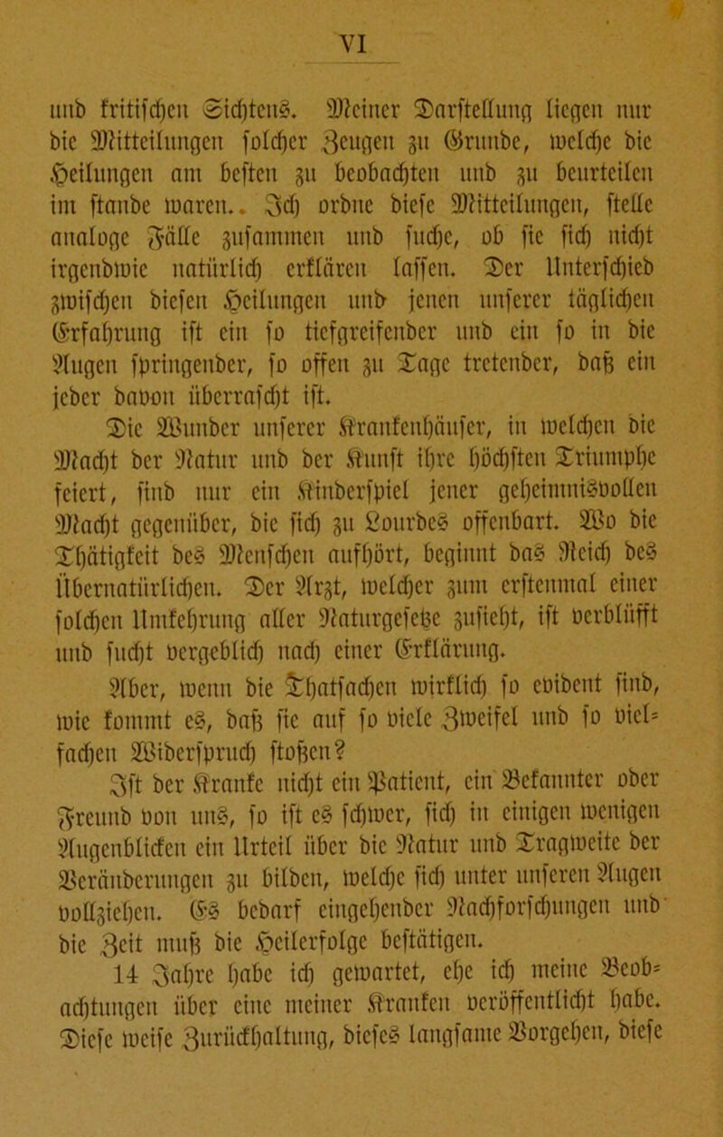 mib fritifdjeit @id)tcu3. deiner Sarftettung liegen nur bic Mitteilungen folcfjer Beugen 31t ©runbe, mcld)c bic Teilungen am beften 311 beobachten unb 31t beurteilen im ftanbe tnaren.. Bd) orbite biefc Mitteilungen, ftettc analoge gälte sufammen unb fud)c, ob fic fid) nicht irgenbtuie natürlich erftären taffen. Ser llnterfdjicb 3mifd)en biefen Teilungen unb jenen ltnferer täglichen (Erfahrung ift ein fo tiefgreifenber unb ein fo in bie Stugen fpringenber, fo offen 311 Sage tretenber, baß ein jeber baoou überrafdjt ift. Sic SBunber unferer $franfcul)äufcr, in mclchcn bie Macht ber Statur unb ber .tunft ihre t)öd)ftcu Sriumpljc feiert, finb nur ein Mnberfpiet jener gel)eimni§üolten Macht gegenüber, bic fid) 31t SourbeS offenbart. Mo bic Stjätigfeit be§ Menfdjen aufhört, beginnt ba§ Stcidj be§ Übernatürlichen. Ser STrgt, welcher 311m crftenmal einer fold)cit ltmfehrung aller Staturgcfebc sufieljt, ift üerbliifft unb fud)t oergebtid) nad) einer (Srflärung. 5fbcr, toeuu bie £()aÜ*a(hC11 mirftid) fo coibcut finb, mic fommt e§, baf) fie auf fo oicle B^eifel unb fo Pick fachen Miberfprud) ftofjen? Bft ber Traufe nid)t ein Sßatient, ein SSefannter ober greunb oon un§, fo ift e§ fdjmcr, fid) in einigen wenigen Slugenblitfen ein Urteil über bic Statur unb Sragioeitc ber ÜBeräuberimgen 311 bitben, ioeld)c fid) unter unferen Singen üoltsiehcn. bebarf eingehenber Stachforfdjungen unb bie Beit muff bie Teilerfolge beftätigen. 14 Bahre f)abe ich getuartet, ehe ich meine SSeob* ad)tungen über eine meiner Traufen ocröffenttid)t habe. Sicfc meife Burwfljaltung, biefe§ langfame Vorgehen, biefe