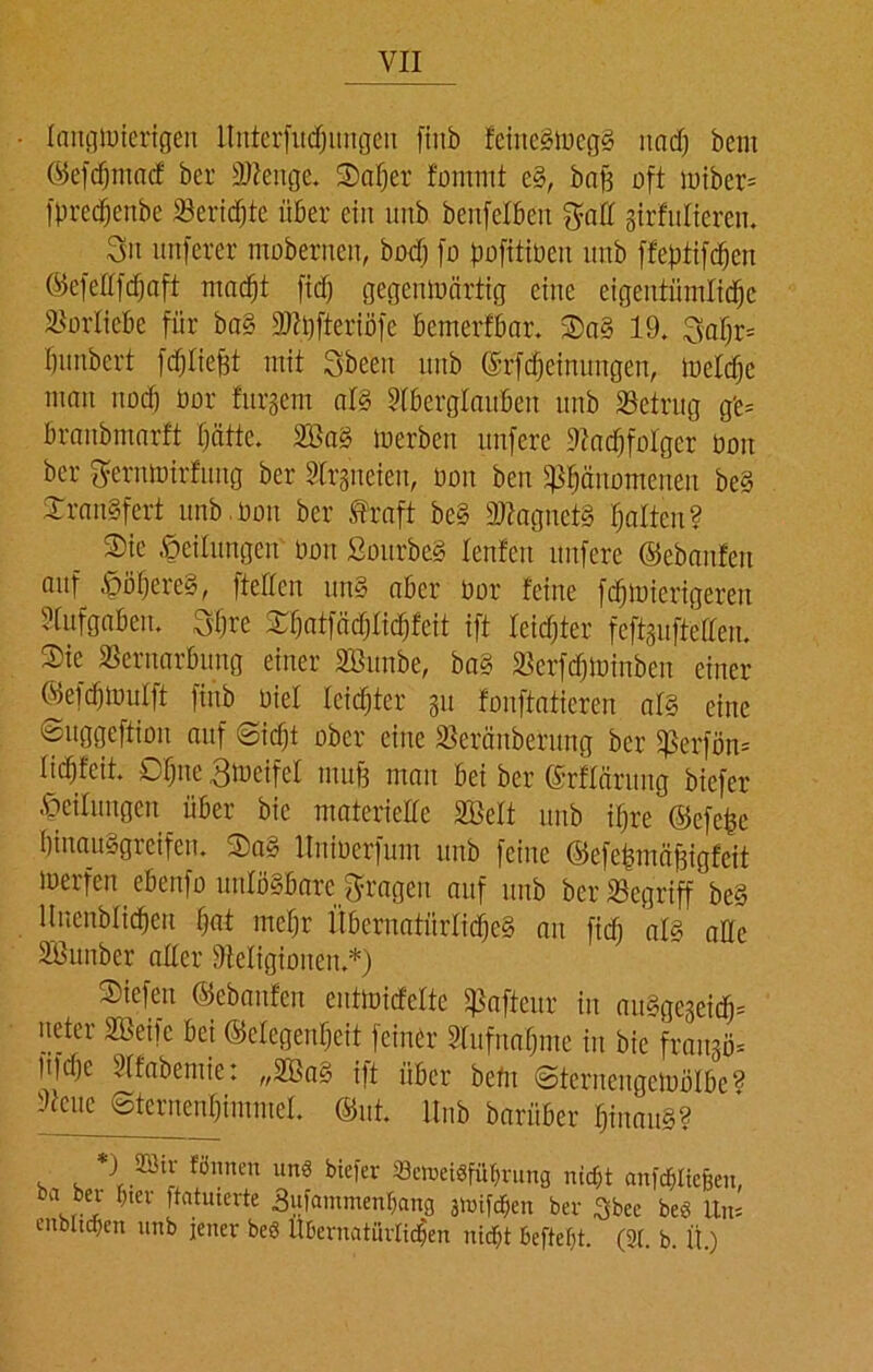 langwierigen llnierfucfjungeu fiitb feineStoegS itacf; beut ©efchmacf ber Ateitge. Safjer fomnit eS, baff oft wiber* fprechenbe Beriete über ein unb benfelbetr $all girfuücren. 3» unferer mobernen, bocf) fo pofitiben unb ffeptifdjcn ©efeßfchaft macht ftdf; gegenwärtig eine eigentümliche Vorliebe für ba§ Atpfteriöfe bemerfbar. Oa§ 19. 3aljr= bunbert fdjliefft mit Sbeeu unb ©rfdjeinungen, Welche man noch üor furgem als Aberglauben unb betrug g'e= braubmarft hätte. 2öaS werben unfere Aachfolger Don ber getnwirfung ber Argneien, bou ben Phänomenen beS £ranSfert unb.bou ber traft beS SßagnetS halten? Sie Teilungen non SourbeS lenfctt unfere ©ebanfen auf $öhere§, fteffen unS aber Oor feine fchwierigerett Aufgaben. Shre Xhatfächtid)fcit ift leichter feftguftelleu. Sie Vernarbung einer SBunbe, baS Vcrfdjwinbcn einer ©efcfjwulft fiub Diel leichter gu fonftatieren als eine Suggeftion auf (Sicht ober eine Veränberttng ber Perfön* Hchfeit. Ohne 3weifet muff man bei ber ©rfläntng biefer Teilungen über bic materielle SBelt unb ihre ©efe^e hinaiwgreifen. Sa» llniocrfum unb feine ©cfchmäjfigfcit werfen ebenfo unlösbare fragen auf unb ber Begriff beS ltnenblichen hat mehr Übernatürliches an fiel; als alle Sßunber aller Aeligiouen.*) Siefen ©ebanfen entwicfeltc Pafteur in auSgegeidj* neter SBeifc bei ©clegenljcit feiner Aufnahme in bie frangö* fifche Afabemie: „2BaS ift über betn Sternengetoölbe® Acne Sternenhimmel, ©nt. Unb bariiber hinaus? 2ölf Wnnen uns biefer »eweisfiihrung nicht anfchliefeen, ba ber hier ftatuierte Sufammenhnng jwifdben ber £bec beü Um cnbltchcn unb jener beö Übernatürlichen nicht beftefjt. (2t. b. Ü.)