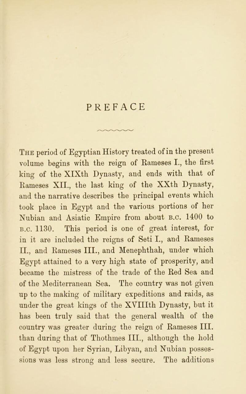 PREFACE The period of Egyptian History treated of in the present volume begins with the reign of Raineses I., the first king of the XIXth Dynasty, and ends with that of Rameses XII., the last king of the XXth Dynasty, and the narrative describes the principal events which took place in Egypt and the various portions of her Nubian and Asiatic Empire from about b.c. 1400 to b.c. 1130. This period is one of great interest, for in it are included the reigns of Seti I., and Rameses II., and Rameses III., and Menephthah, under which Egypt attained to a very high state of prosperity, and became the mistress of the trade of the Red Sea and of the Mediterranean Sea. The country was not given up to the making of military expeditions and raids, as under the great kings of the XVIIIth Dynasty, but it has been truly said that the general wealth of the country was greater during the reign of Rameses III. than during that of Thothmes III., although the hold of Egypt upon her Syrian, Libyan, and Nubian posses- sions was less strong and less secure. The additions